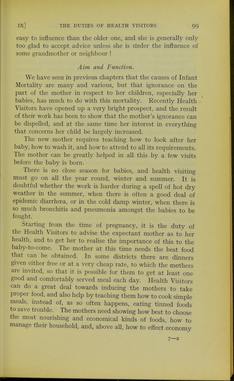 easy to influence than the older one,, and she is generally only too glad to accept advice unless she is under the influence of some grandmother or neighbour ! Aim and Function. We have seen in previous chapters that the causes of Infant Mortality are many and various, but that ignorance on the part of the mother in respect to her children, especially her babies, has much to do with this mortality. Recently Health Visitors have opened up a very bright prospect, and the result of their work has been to show that the mother's ignorance can be dispelled, and at the same time her interest in everything that concerns her child be largely increased. The new mother requires teaching how to look after her baby, how to wash it, and how to attend to all its requirements. The mother can be greatly helped in all this by a few visits before the baby is born. There is no close season for babies, and health visiting must go on all the year round, winter and summer. It is doubtful whether the work is harder during a spell of hot dry weather in the summer, when there is often a good deal of epidemic diarrhoea, or in the cold damp winter, when there is so much bronchitis and pneumonia amongst the babies to be fought. Starting from the time of pregnancy, it is the duty of the Health Visitors to advise the expectant mother as to her health, and to get her to reahse the importance of this to the baby-to-come. The mother at this time needs the best food that can be obtained. In some districts there are dinners given either free or at a very cheap rate, to which the mothers are invited, so that it is possible for them to get at least one good and comfortably served meal each day. Health Visitors can do a great deal towards inducing the mothers to take proper food, and also help by teaching them how to cook simple meals, instead of, as so often happens, eating tinned foods to save trouble. The mothers need showing how best to choose the most nourishing and economical kinds of foods, how to manage their household, and, above all, how to effect economy 7—2