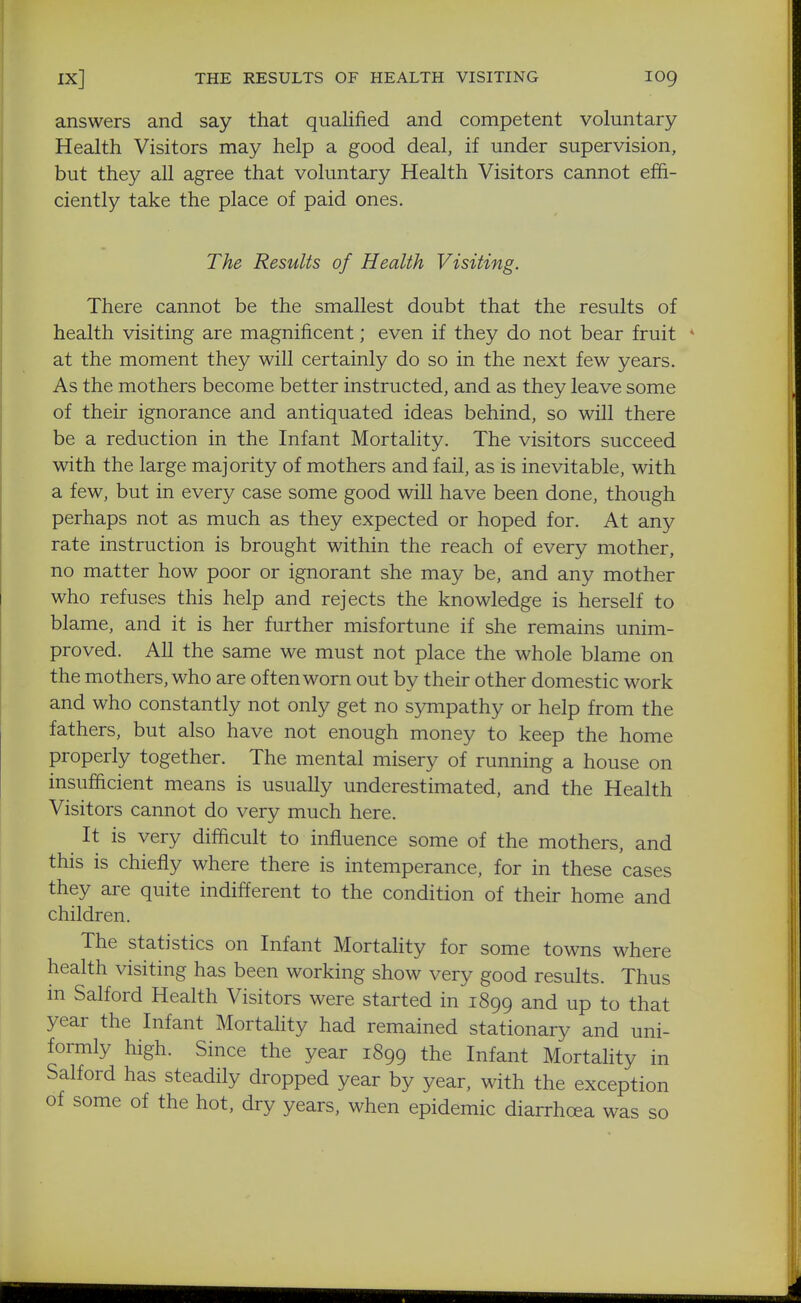 answers and say that qualified and competent voluntary Health Visitors may help a good deal, if under supervision, but they all agree that voluntary Health Visitors cannot effi- ciently take the place of paid ones. The Results of Health Visiting. There cannot be the smallest doubt that the results of health visiting are magnificent; even if they do not bear fruit * at the moment they will certainly do so in the next few years. As the mothers become better instructed, and as they leave some of their ignorance and antiquated ideas behind, so will there be a reduction in the Infant Mortality. The visitors succeed with the large majority of mothers and fail, as is inevitable, with a few, but in every case some good will have been done, though perhaps not as much as they expected or hoped for. At any rate instruction is brought within the reach of every mother, no matter how poor or ignorant she may be, and any mother who refuses this help and rejects the knowledge is herself to blame, and it is her further misfortune if she remains unim- proved. All the same we must not place the whole blame on the mothers, who are oft en worn out by their other domestic work and who constantly not only get no sympathy or help from the fathers, but also have not enough money to keep the home properly together. The mental misery of running a house on insufficient means is usually underestimated, and the Health Visitors cannot do very much here. It is very difficult to influence some of the mothers, and this is chiefly where there is intemperance, for in these cases they are quite indifferent to the condition of their home and children. The statistics on Infant Mortahty for some towns where health visiting has been working show very good results. Thus in Salford Health Visitors were started in 1899 and up to that year the Infant Mortahty had remained stationary and uni- formly high. Since the year 1899 the Infant Mortahty in Salford has steadily dropped year by year, with the exception of some of the hot, dry years, when epidemic diarrhoea was so