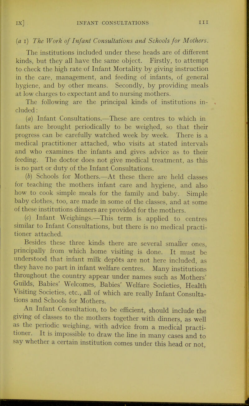 {a i) The Work of Infant Consultations and Schools for Mothers. The institutions included under these heads are of different kinds, but they all have the same object. Firstly, to attempt to check the high rate of Infant Mortality by giving instruction in the care, management, and feeding of infants, of general hygiene, and by other means. Secondly, by providing meals at low charges to expectant and to nursing mothers. The following are the principal kinds of institutions in- cluded : [a) Infant Consultations.—These are centres to which in fants are brought periodically to be weighed, so that their progress can be carefully watched week by week. There is a medical practitioner attached, who visits at stated intervals and who examines the infants and gives advice as to their feeding. The doctor does not give medical treatment, as this is no part or duty of the Infant Consultations. (&) Schools for Mothers.—At these there are held classes for teaching the mothers infant care and hygiene, and also how to cook simple meals for the family and baby. Simple baby clothes, too, are made in some of the classes, and at some of these institutions dinners are provided for the mothers. (c) Infant Weighings.—This term is applied to centres similar to Infant Consultations, but there is no medical practi- tioner attached. Besides these three kinds there are several smaller ones, principally from which home visiting is done. It must be understood that infant milk depots are not here included, as they have no part in infant welfare centres. Many institutions throughout the country appear under names such as Mothers' Guilds, Babies' Welcomes, Babies' Welfare Societies, Health Visiting Societies, etc., all of which are really Infant Consulta- tions and Schools for Mothers. An Infant Consultation, to be efficient, should include the giving of classes to the mothers together with dinners, as well as the periodic weighing, with advice from a medical practi- tioner. It is impossible to draw the line in many cases and to say whether a certain institution comes under this head or not.