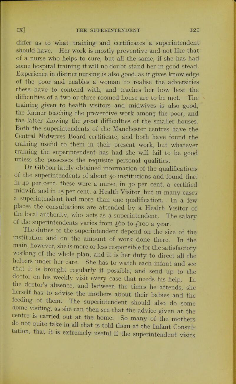 differ as to what training and certificates a superintendent should have. Her work is mostly preventive and not like that of a nurse who helps to cure, but all the same, if she has had some hospital training it will no doubt stand her in good stead. Experience in district nursing is also good, as it gives knowledge of the poor and enables a woman to realise the adversities these have to contend with, and teaches her how best the difficulties of a two or three roomed house are to be met. The training given to health visitors and midwives is also good, the former teaching the preventive work among the poor, and the latter showing the great difficulties of the smaller houses. Both the superintendents of the Manchester centres have the Central Midwives Board certificate, and both have found the training useful to them in their present work, but whatever training the superintendent has had she will fail to be good unless she possesses the requisite personal quahties. Dr Gibbon lately obtained information of the qualifications of the superintendents of about 50 institutions and found that in 40 per cent, these were a nurse, in 30 per cent, a certified midwife and in 15 per cent, a Health Visitor, but in many cases a superintendent had more than one quahfication. In a few places the consultations are attended by a Health Visitor of the local authority, who acts as a superintendent. The salary of the superintendents varies from £60 to ;^ioo a year. The duties of the superintendent depend on the size of the mstitution and on the amount of work done there. In the main, however, she is more or less responsible for the satisfactory working of the whole plan, and it is her duty to direct ah the helpers under her care. She has to watch each infant and see that it is brought regularly if possible, and send up to the doctor on his weekly visit every case that needs his help. In the doctor's absence, and between the times he attends, she herself has to advise the mothers about their babies and the feedmg of them. The superintendent should also do some home visiting, as she can then see that the advice given at the centre is carried out at the home. So many of the mothers do not quite take in all that is told them at the Infant Consul- tation, that it IS extremely useful if the superintendent visits