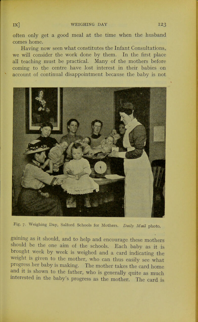 often only get a good meal at the time when the husband comes home. Having now seen what constitutes the Infant Consultations, we will consider the work done by them. In the first place all teaching must be practical. Many of the mothers before coming to the centre have lost interest in their babies on ^ account of continual disappointment because the baby is not Fig. 7. Weighing Day, Salford Schools for Mothers. Daily Mail photo. gaining as it should, and to help and encourage these mothers should be the one aim of the schools. Each baby as it is brought week by week is weighed and a card indicating the weight is given to the mother, who can thus easily see what progress her baby is making. The mother takes the card home and it is shown to the father, who is generally quite as much mterested in the baby's progress as the mother. The card is