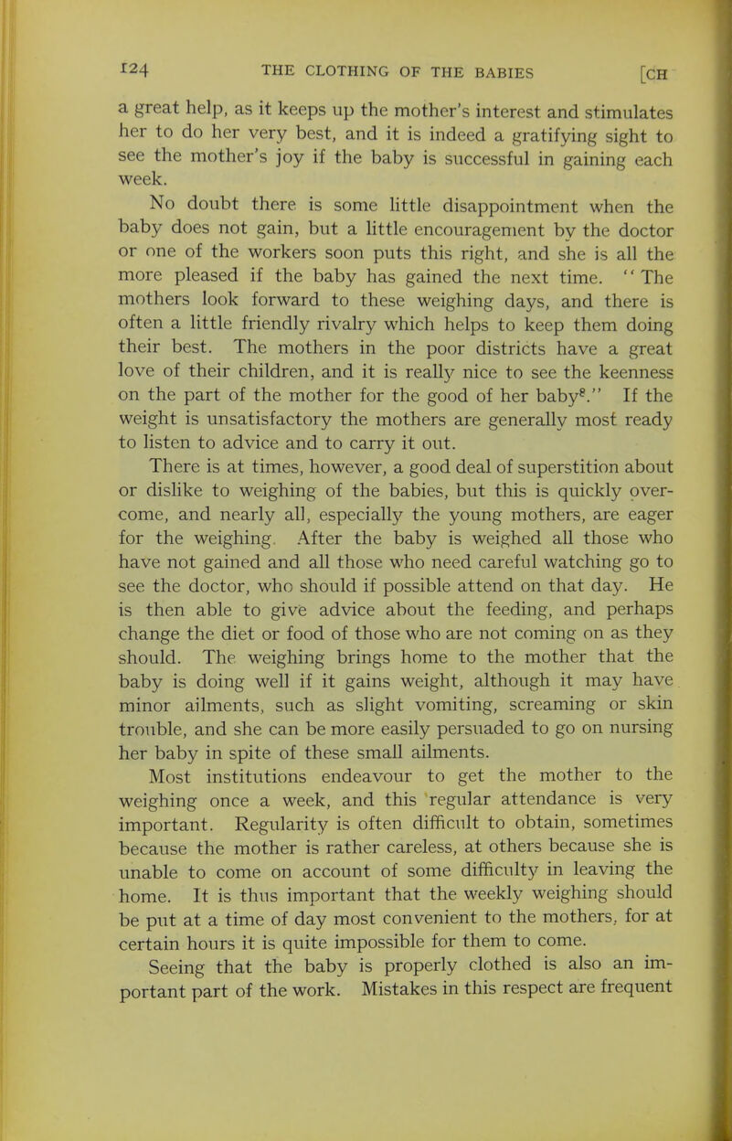 ^24 THE CLOTHING OF THE BABIES [CH a great help, as it keeps up the mother's interest and stimulates her to do her very best, and it is indeed a gratifying sight to see the mother's joy if the baby is successful in gaining each week. No doubt there is some Uttle disappointment when the baby does not gain, but a Httle encouragement by the doctor or one of the workers soon puts this right, and she is all the more pleased if the baby has gained the next time. The mothers look forward to these weighing days, and there is often a little friendly rivalry which helps to keep them doing their best. The mothers in the poor districts have a great love of their children, and it is really nice to see the keenness on the part of the mother for the good of her baby^. If the weight is unsatisfactory the mothers are generally most ready to listen to advice and to carry it out. There is at times, however, a good deal of superstition about or dislike to weighing of the babies, but this is quickly over- come, and nearly all, especially the young mothers, are eager for the weighing. After the baby is weighed all those who have not gained and all those who need careful watching go to see the doctor, who should if possible attend on that day. He is then able to give advice about the feeding, and perhaps change the diet or food of those who are not coming on as they should. The weighing brings home to the mother that the baby is doing well if it gains weight, although it may have, minor ailments, such as slight vomiting, screaming or skin trouble, and she can be more easily persuaded to go on nursing her baby in spite of these small ailments. Most institutions endeavour to get the mother to the weighing once a week, and this regular attendance is very important. Regularity is often difficult to obtain, sometimes because the mother is rather careless, at others because she is unable to come on account of some difficulty in leaving the home. It is thus important that the weekly weighing should be put at a time of day most convenient to the mothers., for at certain hours it is quite impossible for them to come. Seeing that the baby is properly clothed is also an im- portant part of the work. Mistakes in this respect are frequent