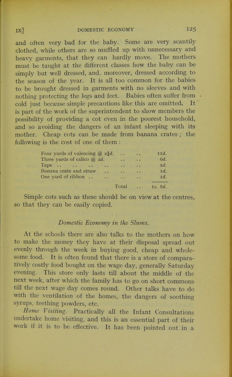 and often very bad for the baby. Some are very scantily clothed, while others are so muffled up with unnecessary and heavy garments, that they can hardly move. The mothers must be taught at the different classes how the baby can be simply but well dressed, and. moreover, dressed according to the season of the year. It is all too common for the babies to be brought dressed in garments with no sleeves and with nothing protecting the legs and feet. Babies often suffer from * cold just because simple precautions like this are omitted. It is part of the work of the superintendent to show members the possibility of providing a cot even in the poorest household, and so avoiding the dangers of an infant sleeping with its mother. Cheap cots can be made from banana crates ; the following is the cost of one of them : Four yards of valencing @ 2^d. . . ., iid. Three yards of calico @ 2d. . . .. 6d. Tape .. .. .. .. .. . • id. Banana crate and straw .. .. .. id. One yard of ribbon .. .. .. .. id. Total .. IS. 8d. Simple cots such as these should be on view at the centres, so that they can be easily copied. Domestic Economy in the Slums. At the schools there are also talks to the mothers on how to make the money they have at their disposal spread out evenly through the week in buying good, cheap and whole- some food. It is often found that there is a store of compara- tively costly food bought on the wage day, generally Saturday evening. This store only lasts till about the middle of the next week, after which the family has to go on short commons till the next wage day comes round. Other talks have to do with the ventilation of the homes, the dangers of soothing syrups, teething powders, etc. Home Visiting. Practically all the Infant Consultations undertake home visiting, and this is an essential part of their work if it is to be effective. It has been pointed out in a