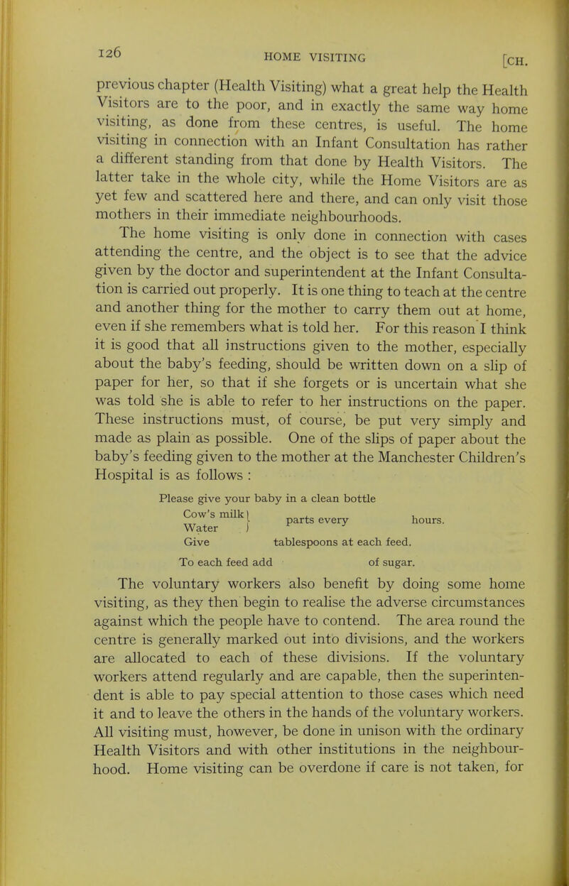 ^26 HOME VISITING [CH. previous chapter (Health Visiting) what a great help the Health Visitors are to the poor, and in exactly the same way home visiting, as done from these centres, is useful. The home visiting in connection with an Infant Consultation has rather a different standing from that done by Health Visitors. The latter take in the whole city, while the Home Visitors are as yet few and scattered here and there, and can only visit those mothers in their immediate neighbourhoods. The home visiting is only done in connection with cases attending the centre, and the object is to see that the advice given by the doctor and superintendent at the Infant Consulta- tion is carried out properly. It is one thing to teach at the centre and another thing for the mother to carry them out at home, even if she remembers what is told her. For this reason I think it is good that all instructions given to the mother, especially about the baby's feeding, should be written down on a slip of paper for her, so that if she forgets or is uncertain what she was told she is able to refer to her instructions on the paper. These instructions must, of course, be put very simply and made as plain as possible. One of the slips of paper about the baby's feeding given to the mother at the Manchester Children's Hospital is as follows : Please give your baby in a clean bottle Cow's milk I , , ^ parts every hours. Water i ^ ^ Give tablespoons at each feed. To each feed add of sugar. The voluntary workers also benefit by doing some home visiting, as they then begin to realise the adverse circumstances against which the people have to contend. The area round the centre is generally marked out into divisions, and the workers are allocated to each of these divisions. If the voluntary workers attend regularly and are capable, then the superinten- dent is able to pay special attention to those cases which need it and to leave the others in the hands of the voluntary workers. All visiting must, however, be done in unison with the ordinary Health Visitors and with other institutions in the neighbour- hood. Home visiting can be overdone if care is not taken, for