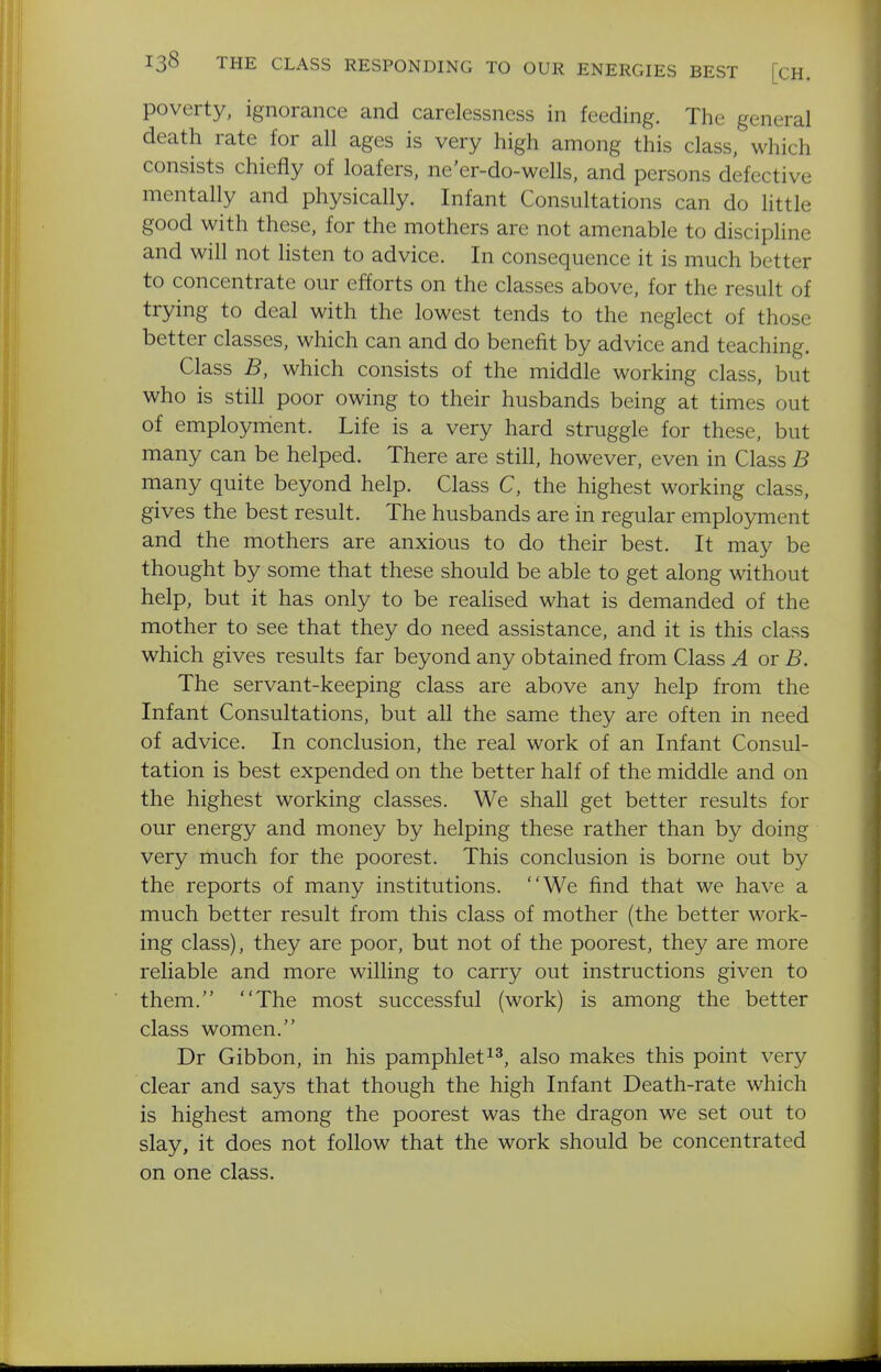 poverty, ignorance and carelessness in feeding. The general death rate for all ages is very high among this class, which consists chiefly of loafers, ne'er-do-wells, and persons defective mentally and physically. Infant Consultations can do little good with these, for the mothers are not amenable to discipline and will not listen to advice. In consequence it is much better to concentrate our efforts on the classes above, for the result of trying to deal with the lowest tends to the neglect of those better classes, which can and do benefit by advice and teaching. Class B, which consists of the middle working class, but who is still poor owing to their husbands being at times out of employment. Life is a very hard struggle for these, but many can be helped. There are still, however, even in Class B many quite beyond help. Class C, the highest working class, gives the best result. The husbands are in regular employment and the mothers are anxious to do their best. It may be thought by some that these should be able to get along without help, but it has only to be realised what is demanded of the mother to see that they do need assistance, and it is this class which gives results far beyond any obtained from Class A or B. The servant-keeping class are above any help from the Infant Consultations, but all the same they are often in need of advice. In conclusion, the real work of an Infant Consul- tation is best expended on the better half of the middle and on the highest working classes. We shall get better results for our energy and money by helping these rather than by doing very much for the poorest. This conclusion is borne out by the reports of many institutions. We find that we have a much better result from this class of mother (the better work- ing class), they are poor, but not of the poorest, they are more reliable and more willing to carry out instructions given to them. The most successful (work) is among the better class women. Dr Gibbon, in his pamphletalso makes this point very clear and says that though the high Infant Death-rate which is highest among the poorest was the dragon we set out to slay, it does not follow that the work should be concentrated on one class.