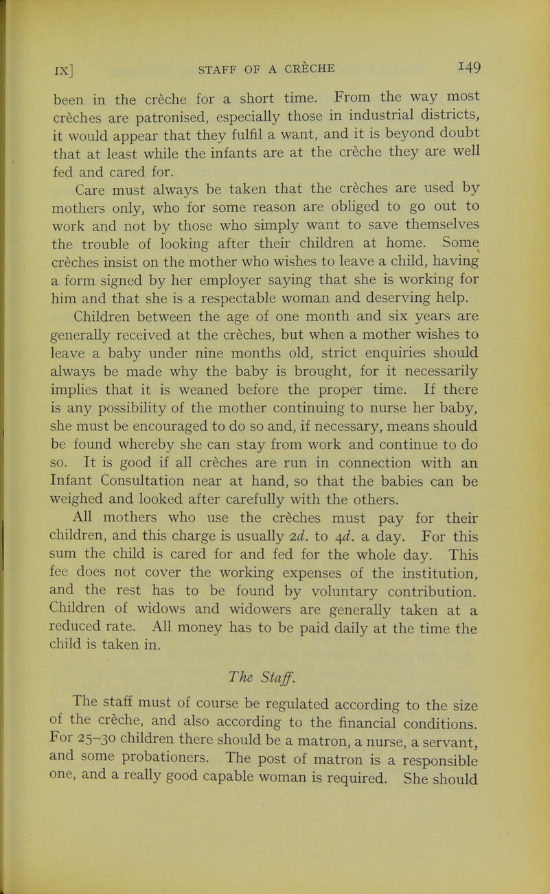 been in the creche for a short time. From the way most creches are patronised, especially those in industrial districts, it would appear that they fulfil a want, and it is beyond doubt that at least while the infants are at the creche they are well fed and cared for. Care must always be taken that the creches are used by mothers only, who for some reason are obliged to go out to work and not by those who simply want to save themselves the trouble of looking after their children at home. Some creches insist on the mother who wishes to leave a child, having a form signed by her employer saying that she is working for him and that she is a respectable woman and deserving help. Children between the age of one month and six years are generally received at the creches, but when a mother wishes to leave a baby under nine months old, strict enquiries should always be made why the baby is brought, for it necessarily implies that it is weaned before the proper time. If there is any possibility of the mother continuing to nurse her baby, she must be encouraged to do so and, if necessary, means should be found whereby she can stay from work and continue to do so. It is good if all creches are run in connection with an Infant Consultation near at hand, so that the babies can be weighed and looked after carefully with the others. All mothers who use the creches must pay for their children, and this charge is usually 2d. to /\d. a day. For this sum the child is cared for and fed for the whole day. This fee does not cover the working expenses of the institution, and the rest has to be found by voluntary contribution. Children of widows and widowers are generally taken at a reduced rate. All money has to be paid daily at the time the child is taken in. The Staff. The staff must of course be regulated according to the size of the creche, and also according to the financial conditions. For 25-30 children there should be a matron, a nurse, a servant, and some probationers. The post of matron is a responsible one, and a really good capable woman is required. She should