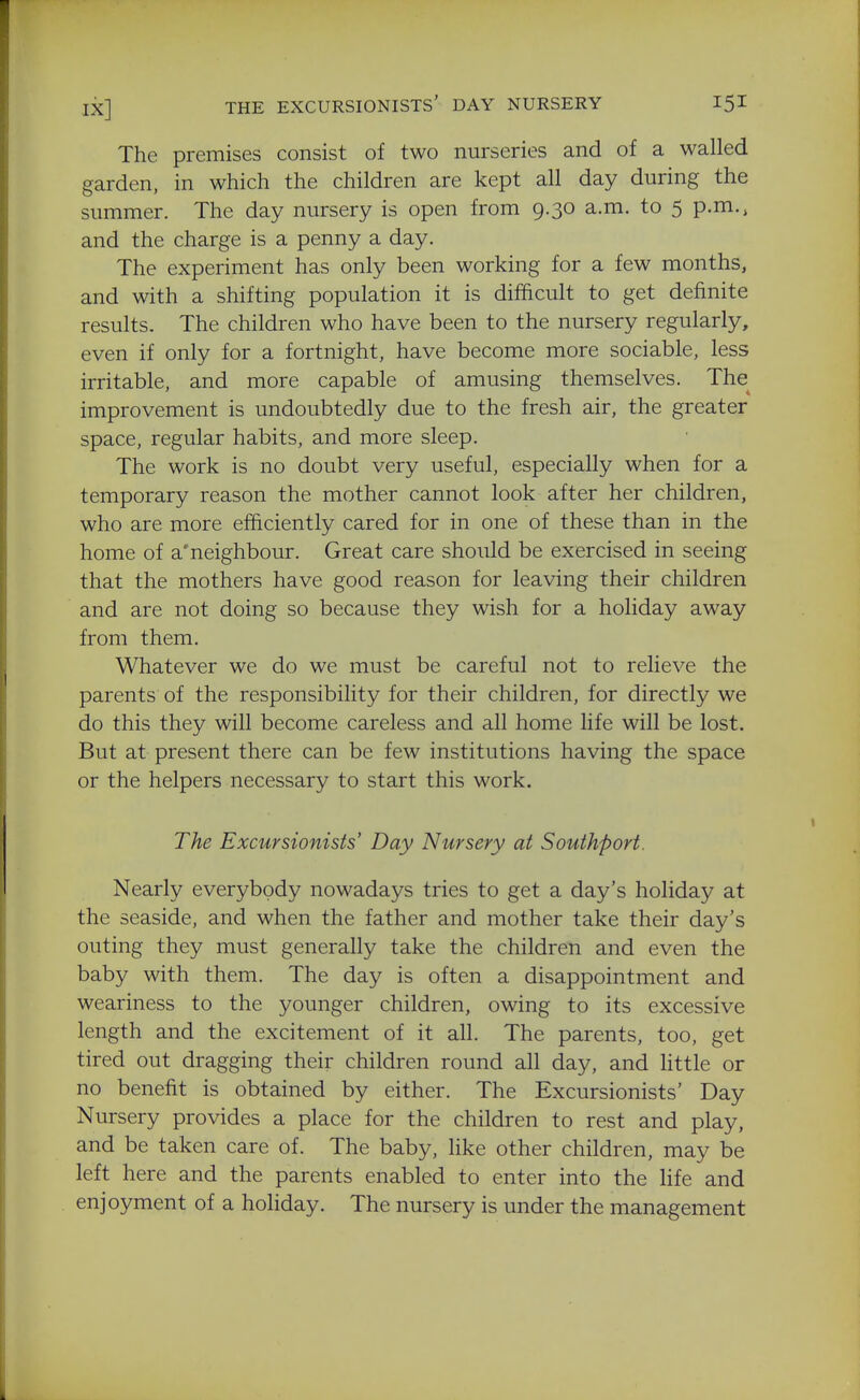 The premises consist of two nurseries and of a walled garden, in which the children are kept all day during the summer. The day nursery is open from 9.30 a.m. to 5 p.m., and the charge is a penny a day. The experiment has only been working for a few months, and with a shifting population it is difficult to get definite results. The children who have been to the nursery regularly, even if only for a fortnight, have become more sociable, less irritable, and more capable of amusing themselves. The^ improvement is undoubtedly due to the fresh air, the greater space, regular habits, and more sleep. The work is no doubt very useful, especially when for a temporary reason the mother cannot look after her children, who are more efficiently cared for in one of these than in the home of a'neighbour. Great care should be exercised in seeing that the mothers have good reason for leaving their children and are not doing so because they wish for a holiday away from them. Whatever we do we must be careful not to relieve the parents of the responsibility for their children, for directly we do this they will become careless and all home life will be lost. But at present there can be few institutions having the space or the helpers necessary to start this work. The Excursionists' Day Nursery at Southporf. Nearly everybody nowadays tries to get a day's holiday at the seaside, and when the father and mother take their day's outing they must generally take the children and even the baby with them. The day is often a disappointment and weariness to the younger children, owing to its excessive length and the excitement of it all. The parents, too, get tired out dragging their children round all day, and httle or no benefit is obtained by either. The Excursionists' Day Nursery provides a place for the children to rest and play, and be taken care of. The baby, like other children, may be left here and the parents enabled to enter into the Hfe and enjoyment of a holiday. The nursery is under the management