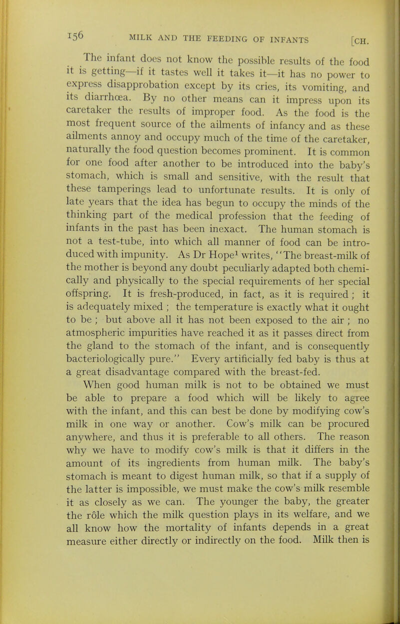 The infant does not know the possible results of the food it is getting—if it tastes well it takes it—it has no power to express disapprobation except by its cries, its vomiting, and its diarrhoea. By no other means can it impress upon its caretaker the results of improper food. As the food is the most frequent source of the ailments of infancy and as these ailments annoy and occupy much of the time of the caretaker, naturally the food question becomes prominent. It is common for one food after another to be introduced into the baby's stomach, which is small and sensitive, with the result that these tamperings lead to unfortunate results. It is only of late years that the idea has begun to occupy the minds of the thinking part of the medical profession that the feeding of infants in the past has been inexact. The human stomach is not a test-tube, into which all manner of food can be intro- duced with impunity. As Dr Hope^ writes, ''The breast-milk of the mother is beyond any doubt peculiarly adapted both chemi- cally and physically to the special requirements of her special offspring. It is fresh-produced, in fact, as it is required; it is adequately mixed ; the temperature is exactly what it ought to be ; but above all it has not been exposed to the air ; no atmospheric impurities have reached it as it passes direct from the gland to the stomach of the infant, and is consequently bacteriologically pure. Every artificially fed baby is thus at a great disadvantage compared with the breast-fed. When good human milk is not to be obtained we must be able to prepare a food which will be likely to agree with the infant, and this can best be done by modifying cow's milk in one way or another. Cow's milk can be procured anywhere, and thus it is preferable to all others. The reason why we have to modify cow's milk is that it differs in the amount of its ingredients from human milk. The baby's stomach is meant to digest human milk, so that if a supply of the latter is impossible, we must make the cow's milk resemble it as closely as we can. The younger the baby, the greater the role which the milk question plays in its welfare, and we all know how the mortality of infants depends in a great measure either directly or indirectly on the food. Milk then is