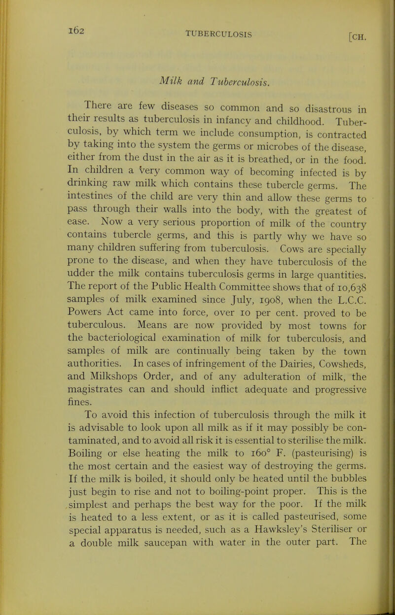 TUBERCULOSIS [CH. Milk and Tuberculosis. There are few diseases so common and so disastrous in their results as tuberculosis in infancy and childhood. Tuber- culosis, by which term we include consumption, is contracted by taking into the system the germs or microbes of the disease, either from the dust in the air as it is breathed, or in the food! In children a very common way of becoming infected is by drinking raw milk which contains these tubercle germs. The intestines of the child are very thin and allow these germs to pass through their walls into the body, with the greatest of ease. Now a very serious proportion of milk of the country contains tubercle germs, and this is partly why we have so many children suffering from tuberculosis. Cows are specially prone to the disease, and when they have tuberculosis of the udder the milk contains tuberculosis germs in large quantities. The report of the PubHc Health Committee shows that of 10,638 samples of milk examined since July, 1908, when the L.C.C. Powers Act came into force, over 10 per cent, proved to be tuberculous. Means are now provided by most towns for the bacteriological examination of milk for tuberculosis, and samples of milk are continually being taken by the town authorities. In cases of infringement of the Dairies, Cowsheds, and Milkshops Order, and of any adulteration of milk, the magistrates can and should inflict adequate and progressive fines. To avoid this infection of tuberculosis through the milk it is advisable to look upon all milk as if it may possibl}?^ be con- taminated, and to avoid all risk it is essential to sterilise the milk. Boiling or else heating the milk to 160° F. (pasteurising) is the most certain and the easiest way of destroying the germs. If the milk is boiled, it should only be heated until the bubbles just begin to rise and not to boiling-point proper. This is the simplest and perhaps the best way for the poor. If the milk is heated to a less extent, or as it is called pasteurised, some special apparatus is needed, such as a Hawksley's Steriliser or a double milk saucepan with water in the outer part. The