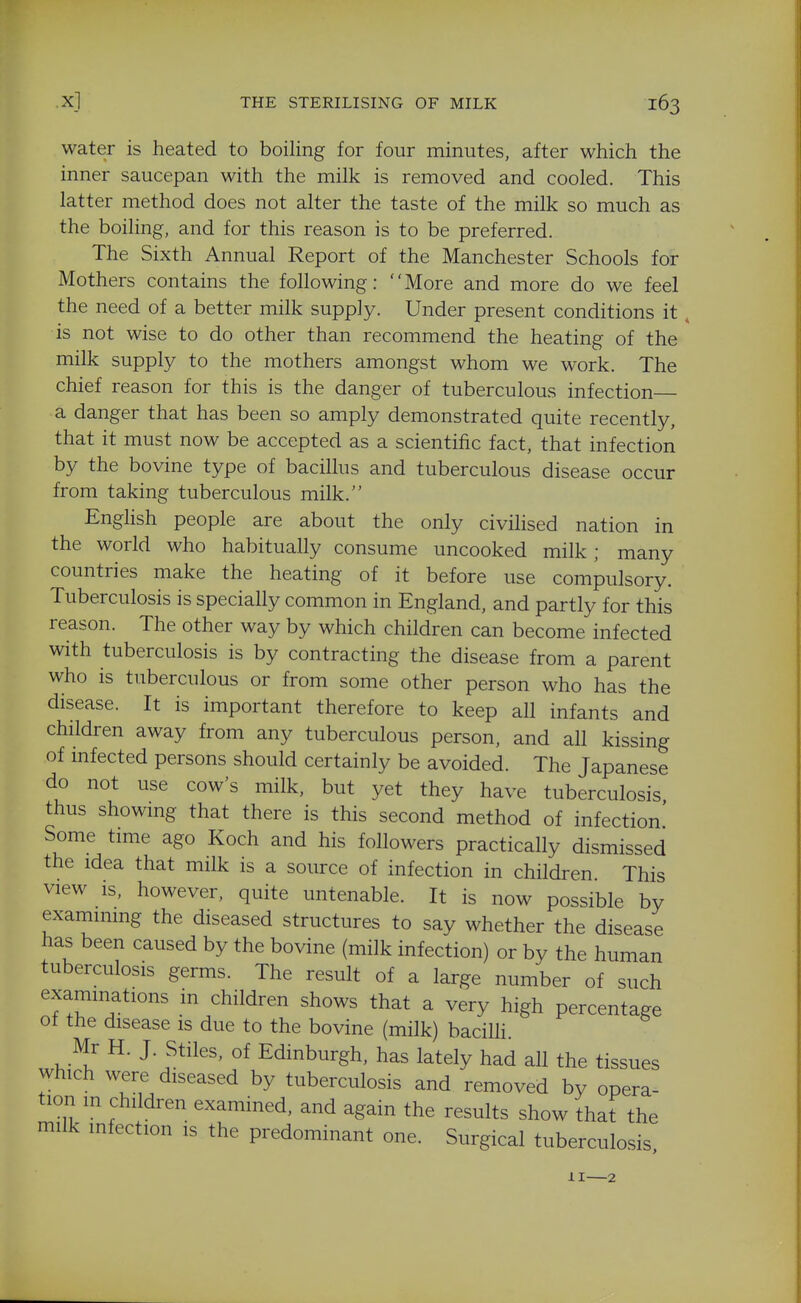 water is heated to boiling for four minutes, after which the inner saucepan with the milk is removed and cooled. This latter method does not alter the taste of the milk so much as the boiling, and for this reason is to be preferred. The Sixth Annual Report of the Manchester Schools for Mothers contains the following: More and more do we feel the need of a better milk supply. Under present conditions it, is not wise to do other than recommend the heating of the milk supply to the mothers amongst whom we work. The chief reason for this is the danger of tuberculous infection a danger that has been so amply demonstrated quite recently, that it must now be accepted as a scientific fact, that infection by the bovine type of bacillus and tuberculous disease occur from taking tuberculous milk. English people are about the only civilised nation in the world who habitually consume uncooked milk ; many countries make the heating of it before use compulsory. Tuberculosis is specially common in England, and partly for this reason. The other way by which children can become infected with tuberculosis is by contracting the disease from a parent who is tuberculous or from some other person who has the disease. It is important therefore to keep all infants and children away from any tuberculous person, and all kissing of infected persons should certainly be avoided. The Japanese do not use cow's milk, but yet they have tuberculosis thus showmg that there is this second method of infection' Some tmie ago Koch and his followers practically dismissed the idea that milk is a source of infection in children This view is, however, quite untenable. It is now possible by examining the diseased structures to say whether the disease has been caused by the bovine (milk infection) or by the human tuberculosis germs. The result of a large number of such examinations in children shows that a very high percentage of the disease is due to the bovine (milk) bacilH. Mr H. J. Stiles, of Edinburgh, has lately had all the tissues which were diseased by tuberculosis and removed by opera- tion in children examined, and again the results show that the milk infection is the predominant one. Surgical tuberculosis