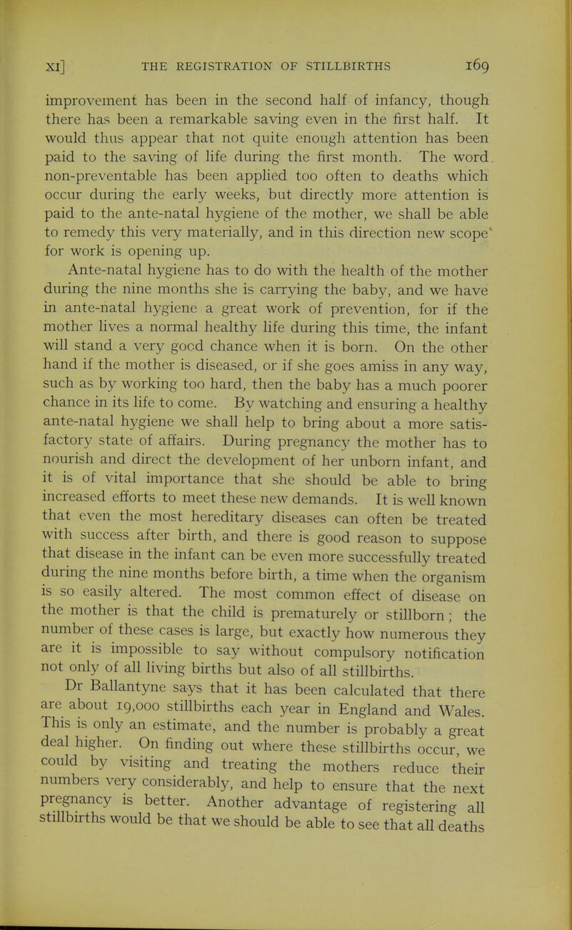 improvement has been in the second half of infancy, though there has been a remarkable saving even in the first half. It would thus appear that not quite enough attention has been paid to the saving of life during the first month. The word non-preventable has been applied too often to deaths which occur during the early weeks, but directly more attention is paid to the ante-natal hygiene of the mother, we shall be able to remedy this very materially, and in this direction new scope* for work is opening up. Ante-natal hygiene has to do with the health of the mother during the nine months she is carrying the baby, and we have in ante-natal hygiene a great work of prevention, for if the mother lives a normal healthy life during this time, the infant will stand a very good chance when it is born. On the other hand if the mother is diseased, or if she goes amiss in any way, such as by working too hard, then the baby has a much poorer chance in its life to come. By watching and ensuring a healthy ante-natal hygiene we shall help to bring about a more satis- factory state of affairs. During pregnancy the mother has to nourish and direct the development of her unborn infant, and it is of vital importance that she should be able to bring increased efforts to meet these new demands. It is well known that even the most hereditary diseases can often be treated with success after birth, and there is good reason to suppose that disease in the infant can be even more successfully treated during the nine months before birth, a time when the organism is so easily altered. The most common effect of disease on the mother is that the child is prematurely or stillborn; the number of these cases is large, but exactly how numerous they are it is impossible to say without compulsory notification not only of all living births but also of all stillbirths. Dr Ballantyne says that it has been calculated that there are about 19,000 stillbirths each year in England and Wales. This is only an estimate, and the number is probably a great deal higher. On finding out where these stillbirths occur, we could by visiting and treating the mothers reduce their numbers very considerably, and help to ensure that the next pregnancy is better. Another advantage of registering all stillbirths would be that we should be able to see that all deaths