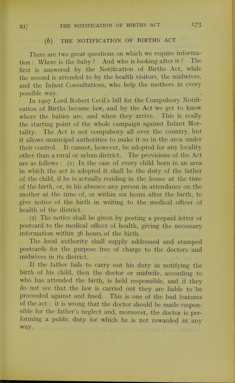 (6) THE NOTIFICATION OF BIRTHS ACT There are two great questions on which we require informa- tion : Where is the baby ? And who is looking after it ? The first is answered by the Notification of Births Act, while the second is attended to by the health visitors, the midwives, and the Infant Consultations, who help the mothers in every possible way. . ♦ In 1907 Lord Robert Cecil's bill for the Compulsory Notifi- cation of Births became law, and by the Act we get to know where the babies are, and when they arrive. This is really the starting point of the whole campaign against Infant Mor- tality. The Act is not compulsory all over the country, but it allows municipal authorities to make it so in the area under their control. It cannot, however, be adopted for any locality other than a rural or urban district. The provisions of the Act are as follows : (i) In the case of every child born in an area in which the act is adopted it shall be the duty of the father of the child, if he is actually residing in the house at the time of the birth, or, in his absence any person in attendance on the mother at the time of, or within six hours after the birth, to give notice of the birth in writing to the medical officer of health of the district. (2) The notice shall be given by posting a prepaid letter or postcard to the medical officer of health, giving the necessary information within 36 hours of the birth. The local authority shall supply addressed and stamped postcards for the purpose free of charge to the doctors and midwives in its district. If the father fails to carry out his duty in notifying the birth of his child, then the doctor or midwife, according to who has attended the birth, is held responsible, and if they do not see that the law is carried out they are liable to be proceeded against and fined. This is one of the bad features of the act; it is wrong that the doctor should be made respon- sible for the father's neglect and, moreover, the doctor is per- forming a public duty for which he is not rewarded in . any wav.