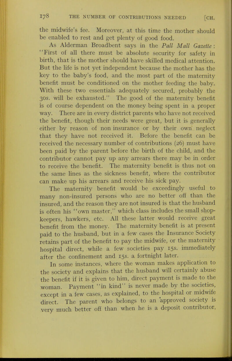 the midwife's fee. Moreover, at this time the mother should be enabled to rest and get plenty of good food. As Alderman Broadbent says in the Pall Mall Gazette : First of all there must be absolute security for safety in birth, that is the mother should have skilled medical attention. But the life is not yet independent because the mother has the key to the baby's food, and the most part of the maternity benefit must be conditioned on the mother feeding the baby. With these two essentials adequately secured, probably the 30s. will be exhausted. The good of the maternity benefit is of course dependent on the money being spent in a proper way. There are in every district parents who have not received the benefit, though their needs were great, but it is generally either by reason of non insurance or by their own neglect that they have not received it. Before the benefit can be received the necessary number of contributions (26) must have been paid by the parent before the birth of the child, and the contributor cannot pay up any arrears there may be in order to receive the benefit. The maternity benefit is thus not on the same lines as the sickness benefit, where the contributor can make up his arrears and receive his sick pay. The maternity benefit would be exceedingly useful to many non-insured persons who are no better off than the insured, and the reason they are not insured is that the husband is often his own master, which class includes the small shop- keepers, hawkers, etc. All these latter would receive great benefit from the money. The maternity benefit is at present paid to the husband, but in a few cases the Insurance Society retains part of the benefit to pay the midwife, or the maternity hospital direct, while a few societies pay 15s. immediately after the confinement and 15s. a fortnight later. In some instances, where the woman makes application to the society and explains that the husband will certainly abuse the benefit if it is given to him, direct payment is made to the woman. Payment in kind is never made by the societies, except in a few cases, as explained, to the^ hospital or midwife direct. The parent who belongs to an approved society is very much better off than when he is a deposit contributor,