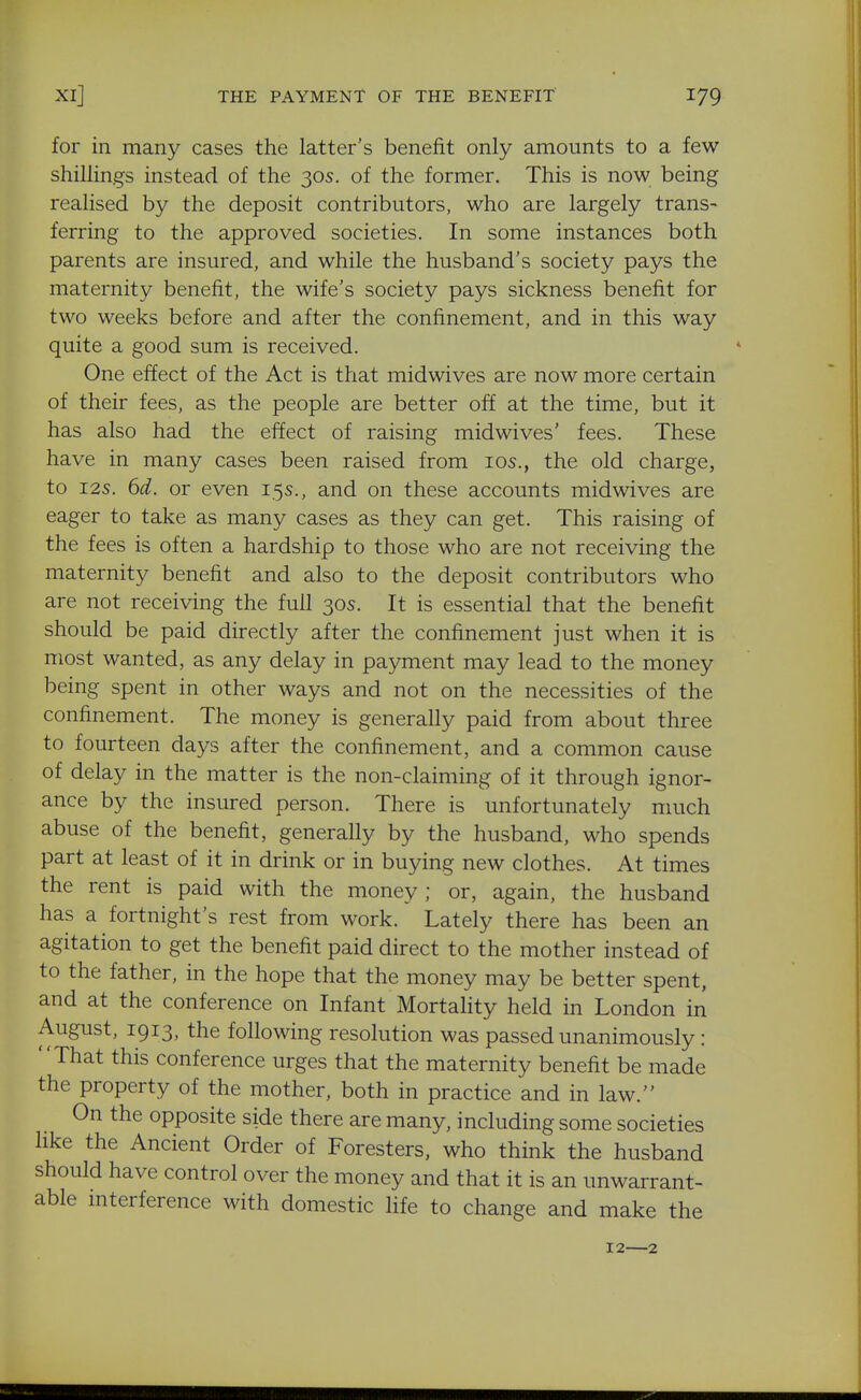 for in many cases the latter's benefit only amounts to a few shillings instead of the 30s. of the former. This is now being realised by the deposit contributors, who are largely trans- ferring to the approved societies. In some instances both parents are insured, and while the husband's society pays the maternity benefit, the wife's society pays sickness benefit for two weeks before and after the confinement, and in this way quite a good sum is received. One effect of the Act is that midwives are now more certain of their fees, as the people are better off at the time, but it has also had the effect of raising midwives' fees. These have in many cases been raised from los., the old charge, to I2S. 6d. or even 15s., and on these accounts midwives are eager to take as many cases as they can get. This raising of the fees is often a hardship to those who are not receiving the maternity benefit and also to the deposit contributors who are not receiving the full 30s. It is essential that the benefit should be paid directly after the confinement just when it is most wanted, as any delay in payment may lead to the money being spent in other ways and not on the necessities of the confinement. The money is generally paid from about three to fourteen days after the confinement, and a common cause of delay in the matter is the non-claiming of it through ignor- ance by the insured person. There is unfortunately much abuse of the benefit, generally by the husband, who spends part at least of it in drink or in buying new clothes. At times the rent is paid with the money; or, again, the husband has a fortnight's rest from work. Lately there has been an agitation to get the benefit paid direct to the mother instead of to the father, in the hope that the money may be better spent, and at the conference on Infant Mortahty held in London in August, 1913, the following resolution was passed unanimously: That this conference urges that the maternity benefit be made the property of the mother, both in practice and in law. On the opposite side there are many, including some societies like the Ancient Order of Foresters, who think the husband should have control over the money and that it is an unwarrant- able interference with domestic life to change and make the