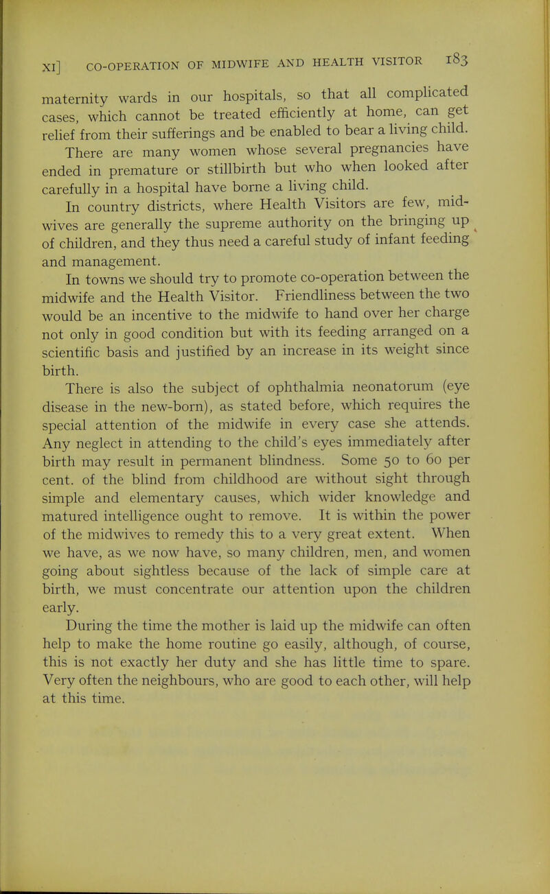 Xl] CO-OPERATION OF MIDWIFE AND HEALTH VISITOR maternity wards in our hospitals, so that all complicated cases, which cannot be treated efficiently at home, can get relief from their sufferings and be enabled to bear a living child. There are many women whose several pregnancies have ended in premature or stillbirth but who when looked after carefully in a hospital have borne a living child. In country districts, where Health Visitors are few, mid- wives are generally the supreme authority on the bringing up ^ of children, and they thus need a careful study of infant feeding and management. In towns we should try to promote co-operation between the midwife and the Health Visitor. Friendliness between the two would be an incentive to the midwife to hand over her charge not only in good condition but with its feeding arranged on a scientific basis and justified by an increase in its weight since birth. There is also the subject of ophthalmia neonatorum (eye disease in the new-born), as stated before, which requires the special attention of the midwife in every case she attends. Any neglect in attending to the child's eyes immediately after birth may result in permanent blindness. Some 50 to 60 per cent, of the blind from childhood are without sight through simple and elementary causes, which wider knowledge and matured intelligence ought to remove. It is within the power of the midwives to remedy this to a very great extent. When we have, as we now have, so many children, men, and women going about sightless because of the lack of simple care at birth, we must concentrate our attention upon the children early. During the time the mother is laid up the midwife can often help to make the home routine go easily, although, of course, this is not exactly her duty and she has little time to spare. Very often the neighbours, who are good to each other, will help at this time.