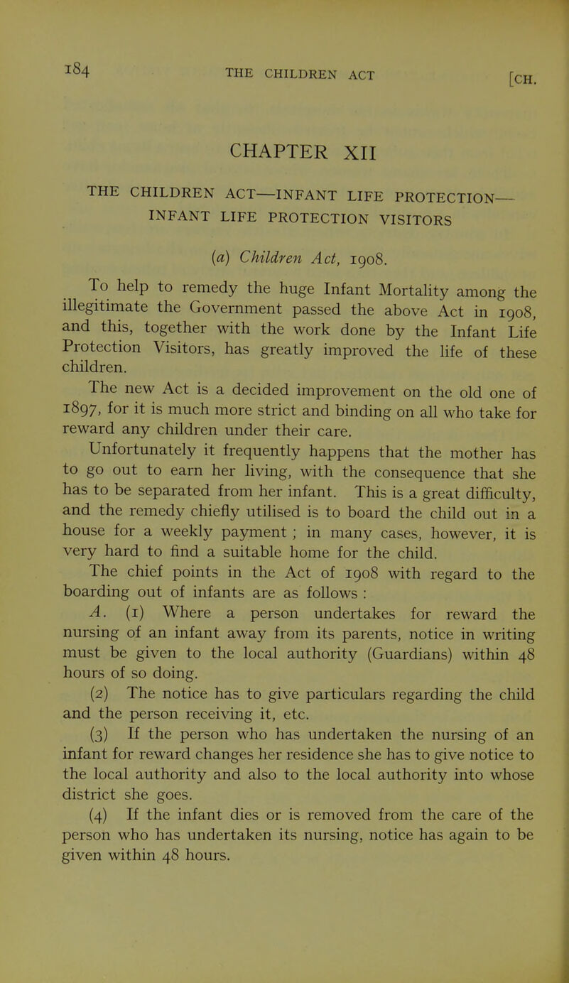 THE CHILDREN ACT CHAPTER XII THE CHILDREN ACT—INFANT LIFE PROTECTION INFANT LIFE PROTECTION VISITORS (a) Children Act, 1908. To help to remedy the huge Infant Mortahty among the illegitimate the Government passed the above Act in 1908, and this, together with the work done by the Infant Life Protection Visitors, has greatly improved the life of these children. The new Act is a decided improvement on the old one of 1897, for it is much more strict and binding on all who take for reward any children under their care. Unfortunately it frequently happens that the mother has to go out to earn her living, with the consequence that she has to be separated from her infant. This is a great difficulty, and the remedy chiefly utilised is to board the child out in a house for a weekly payment ; in many cases, however, it is very hard to find a suitable home for the child. The chief points in the Act of 1908 with regard to the boarding out of infants are as follows : A. (i) Where a person undertakes for reward the nursing of an infant away from its parents, notice in writing must be given to the local authority (Guardians) within 48 hours of so doing. (2) The notice has to give particulars regarding the child and the person receiving it, etc. (3) If the person who has undertaken the nursing of an infant for reward changes her residence she has to give notice to the local authority and also to the local authority into whose district she goes. (4) If the infant dies or is removed from the care of the person who has undertaken its nursing, notice has again to be given within 48 hours.