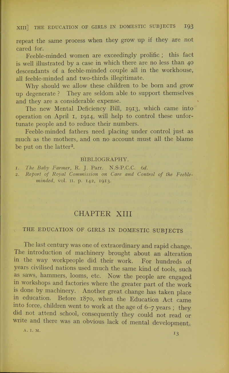 repeat the same process when they grow up if they are not cared for. Feeble-minded women are exceedingly proHfic ; this fact is well illustrated by a case in which there are no less than 40 descendants of a feeble-minded couple all in the workhouse, all feeble-minded and two-thirds illegitimate. Why should we allow these children to be born and grow up degenerate ? They are seldom able to support themselves and they are a considerable expense. The new Mental Deficiency Bill, 1913, which came into operation on April i, 1914, will help to control these unfor- tunate people and to reduce their numbers. Feeble-minded fathers need placing under control just as much as the mothers, and on no account must all the blame be put on the latter^. BIBLIOGRAPHY. 1. The Baby Farmer, R. J. Parr. N.S-.P.C.C. 6d. 2. Report of Royal Commission on Care and Control of the Feeble- minded, vol. II. p. 142, 1913. CHAPTER XIII THE EDUCATION OF GIRLS IN DOMESTIC SUBJECTS The last century was one of extraordinary and rapid change. The introduction of machinery brought about an alteration in the way workpeople did their work. For hundreds of years civilised nations used much the same kind of tools, such as saws, hammers, looms, etc. Now the people are engaged in workshops and factories where the greater part of the work is done by machinery. Another great change has taken place in education. Before 1870, when the Education Act came into force, children went to work at the age of 6-7 years ; they did not attend school, consequently they could not read or write and there was an obvious lack of mental development. A. I. M. 13