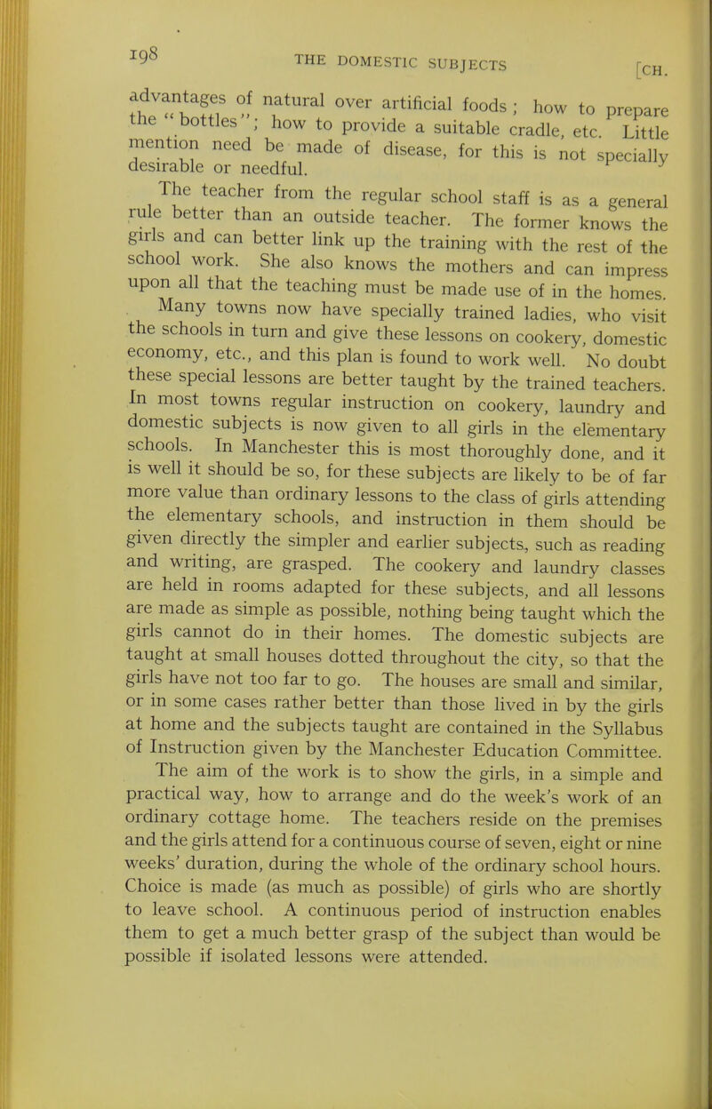 THE DOMESTIC SUBJECTS [cH th J^^''kT T^^ ^'''^''^^ how to prepare the bottles ; how to provide a suitable cradle, etc Little mention need be made of disease, for this is not specially desirable or needful. ^ The teacher from the regular school staff is as a general rule better than an outside teacher. The former knows the girls and can better link up the training with the rest of the school work. She also knows the mothers and can impress upon all that the teaching must be made use of in the homes. Many towns now have specially trained ladies, who visit the schools in turn and give these lessons on cookery, domestic economy, etc., and this plan is found to work well. No doubt these special lessons are better taught by the trained teachers. In most towns regular instruction on cookery, laundry and domestic subjects is now given to all girls in the elementary schools. In Manchester this is most thoroughly done, and it is well it should be so, for these subjects are likely to be of far more value than ordinary lessons to the class of girls attending the elementary schools, and instruction in them should be given directly the simpler and earlier subjects, such as reading and writing, are grasped. The cookery and laundry classes are held in rooms adapted for these subjects, and all lessons are made as simple as possible, nothing being taught which the girls cannot do in their homes. The domestic subjects are taught at small houses dotted throughout the city, so that the girls have not too far to go. The houses are small and similar, or in some cases rather better than those lived in by the girls at home and the subjects taught are contained in the Syllabus of Instruction given by the Manchester Education Committee. The aim of the work is to show the girls, in a simple and practical way, how to arrange and do the week's work of an ordinary cottage home. The teachers reside on the premises and the girls attend for a continuous course of seven, eight or nine weeks' duration, during the whole of the ordinary school hours. Choice is made (as much as possible) of girls who are shortly to leave school. A continuous period of instruction enables them to get a much better grasp of the subject than would be possible if isolated lessons were attended.