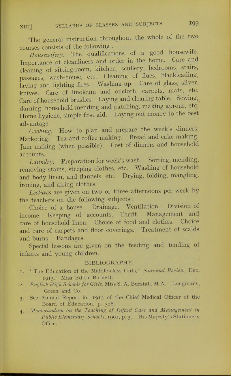 The general instruction throughout the whole of the two courses consists of the following : Housewifery. The qualifications of a good housewife. Importance of cleanHness and order in the home. Care and cleaning of sitting-room, kitchen, scullery, bedrooms, stairs, passages, wash-house, etc. Cleaning of flues, blackleadmg, laying and lighting fires. Washing-up. Care of glass, silver, knives. Care of linoleum and oilcloth, carpets, mats, etc. Care of household brushes. Laying and clearing table. Sewing,^ darning, household mending and patching, making aprons, etc. Home hygiene, simple first aid. Laying out money to the best advantage. Cooking. How to plan and prepare the week's dinners. Marketing. Tea and coffee making. Bread and cake making. Jam making (when possible). Cost of dinners and household accounts. Laundry. Preparation for week's wash. Sorting, mending, removing stains, steeping clothes, etc. Washing of household and body linen, and flannels, etc. Drying, folding, mangling, ironing, and airing clothes. Lectures are given on two or three afternoons per week by the teachers on the following subjects : Choice of a house. Drainage. Ventilation. Division of income. Keeping of accounts. Thrift. Management and care of household linen. Choice of food and clothes. Choice and care of carpets and floor coverings. Treatment of scalds and burns. Bandages. Special lessons are given on the feeding and tending of infants and young children. BIBLIOGRAPHY. 1. The Education of the Middle-class Girls, National Review, Dec. 1913. Miss Edith Barnett. 2. English High Schools for Girls, Miss S. A. Burstall, M.A. Longmans, Green and Co. 3. See Annual Report for 1913 of the Chief Medical Officer of the Board of Education, p. 328. 4. Memorandum on the Teaching of Infant Care and Management in Public Elementary Schools, 1901, p. 5. His Majesty's Stationery Office.