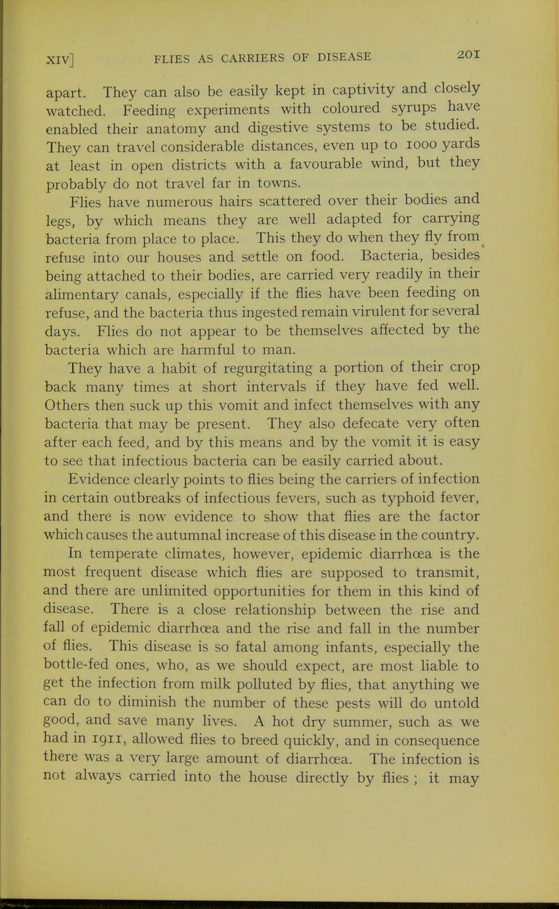 apart. They can also be easily kept in captivity and closely watched. Feeding experiments with coloured syrups have enabled their anatomy and digestive systems to be studied. They can travel considerable distances, even up to looo yards at least in open districts with a favourable wind, but they probably do not travel far in towns. Flies have numerous hairs scattered over their bodies and legs, by which means they are well adapted for carrying bacteria from place to place. This they do when they fly from^ refuse into our houses and settle on food. Bacteria, besides being attached to their bodies, are carried very readily in their alimentary canals, especially if the flies have been feeding on refuse, and the bacteria thus ingested remain virulent for several days. Flies do not appear to be themselves affected by the bacteria which are harmful to man. They have a habit of regurgitating a portion of their crop back many times at short intervals if they have fed well. Others then suck up this vomit and infect themselves with any bacteria that may be present. They also defecate very often after each feed, and by this means and by the vomit it is easy to see that infectious bacteria can be easily carried about. Evidence clearly points to flies being the carriers of infection in certain outbreaks of infectious fevers, such as typhoid fever, and there is now evidence to show that flies are the factor which causes the autumnal increase of this disease in the country. In temperate climates, however, epidemic diarrhoea is the most frequent disease which flies are supposed to transmit, and there are unlimited opportunities for them in this kind of disease. There is a close relationship between the rise and fall of epidemic diarrhoea and the rise and fall in the number of flies. This disease is so fatal among infants, especially the bottle-fed ones, who, as we should expect, are most liable to get the infection from milk polluted by flies, that anything we can do to diminish the number of these pests will do untold good, and save many lives. A hot dry summer, such as we had in 1911, allowed flies to breed quickly, and in consequence there was a very large amount of diarrhoea. The infection is not always carried into the house directly by flies ; it may B