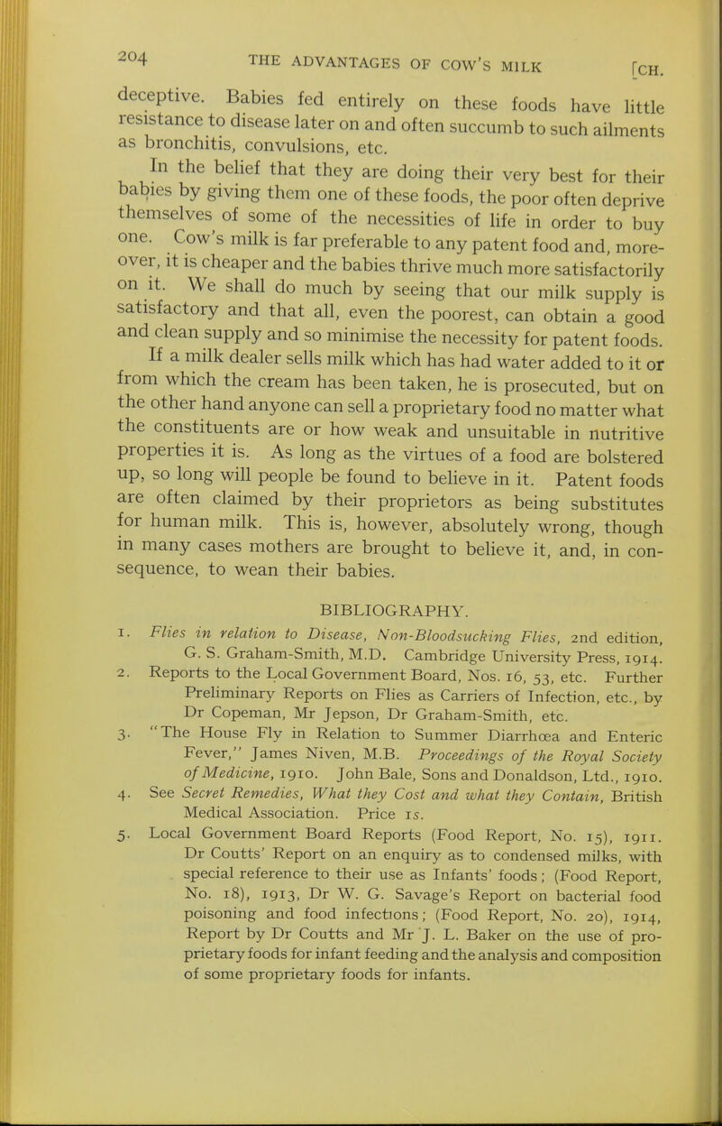 deceptive. Babies fed entirely on these foods have Httle resistance to disease later on and often succumb to such ailments as bronchitis, convulsions, etc. In the belief that they are doing their very best for their babies by giving them one of these foods, the poor often deprive themselves of some of the necessities of life in order to buy one. Cow's milk is far preferable to any patent food and, more- over, It is cheaper and the babies thrive much more satisfactorily on It. We shall do much by seeing that our milk supply is satisfactory and that all, even the poorest, can obtain a good and clean supply and so minimise the necessity for patent foods. If a milk dealer sells milk which has had water added to it or from which the cream has been taken, he is prosecuted, but on the other hand anyone can sell a proprietary food no matter what the constituents are or how weak and unsuitable in nutritive properties it is. As long as the virtues of a food are bolstered up, so long will people be found to believe in it. Patent foods are often claimed by their proprietors as being substitutes for human milk. This is, however, absolutely wrong, though in many cases mothers are brought to believe it, and, in con- sequence, to wean their babies. BIBLIOGRAPHY. 1. Flies in relation to Disease, Non-Bloodsucking Flies, 2nd edition, G. S. Graham-Smith, M.D. Cambridge University Press, 1914. 2. Reports to the Local Government Board, Nos. 16, 53, etc. Further Preliminary Reports on Flies as Carriers of Infection, etc., by Dr Copeman, Mr Jepson, Dr Graham-Smith, etc. 3. The House Fly in Relation to Summer Diarrhoea and Enteric Fever, James Niven, M.B. Proceedings of the Royal Society of Medicine, 1910. John Bale, Sons and Donaldson, Ltd., 1910. 4. See Secret Remedies, What they Cost and what they Contain, British Medical Association. Price is. 5. Local Government Board Reports (Food Report, No. 15), 1911. Dr Coutts' Report on an enquiry as to condensed milks, with special reference to their use as Infants' foods; (Food Report, No. 18), 1913, Dr W. G. Savage's Report on bacterial food poisoning and food infections; (Food Report, No. 20), 1914, Report by Dr Coutts and Mr J. L. Baker on the use of pro- prietary foods for infant feeding and the analysis and composition of some proprietary foods for infants.