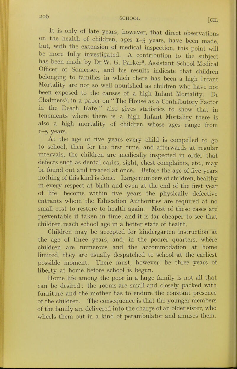 SCHOOL [CH_ It is only of late years, however, that direct observations on the health of children, ages 1-5 years, have been made, but, with the extension of medical inspection, this point will be more fully investigated. A contribution to the subject has been made by Dr W. G. Parker^, Assistant School Medical Ofhcer of Somerset, and his results indicate that children belonging to families in which there has been a high Infant Mortality are not so well nourished as children who have not been exposed to the causes of a high Infant Mortality. Dr Chalmers3, in a paper on The House as a Contributory Factor in the Death Rate, also gives statistics to show that in tenements where there is a high Infant Mortality there is also a high mortality of children whose ages range from 1-5 years. At the age of five years every child is compelled to go to school, then for the first time, and afterwards at regular intervals, the children are medically inspected in order that defects such as dental caries, sight, chest complaints, etc., may be found out and treated at once. Before the age of five years nothing of this kind is done. Large numbers of children, healthy in every respect at birth and even at the end of the first year of life, become within five years the physically defective entrants whom the Education Authorities are required at no small cost to restore to health again. Most of these cases are preventable if taken in time, and it is far cheaper to see that children reach school age in a better state of health. Children may be accepted for kindergarten instruction at the age of three years, and, in the poorer quarters, where children are numerous and the accommodation at home limited, they are usually despatched to school at the earliest possible moment. There must, however, be three years of liberty at home before school is begun. Home life among the poor in a large family is not all that can be desired: the rooms are small and closely packed with furniture and the mother has to endure the constant presence of the children. The consequence is that the younger members of the family are delivered into the charge of an older sister, who wheels them out in a kind of perambulator and amuses them.