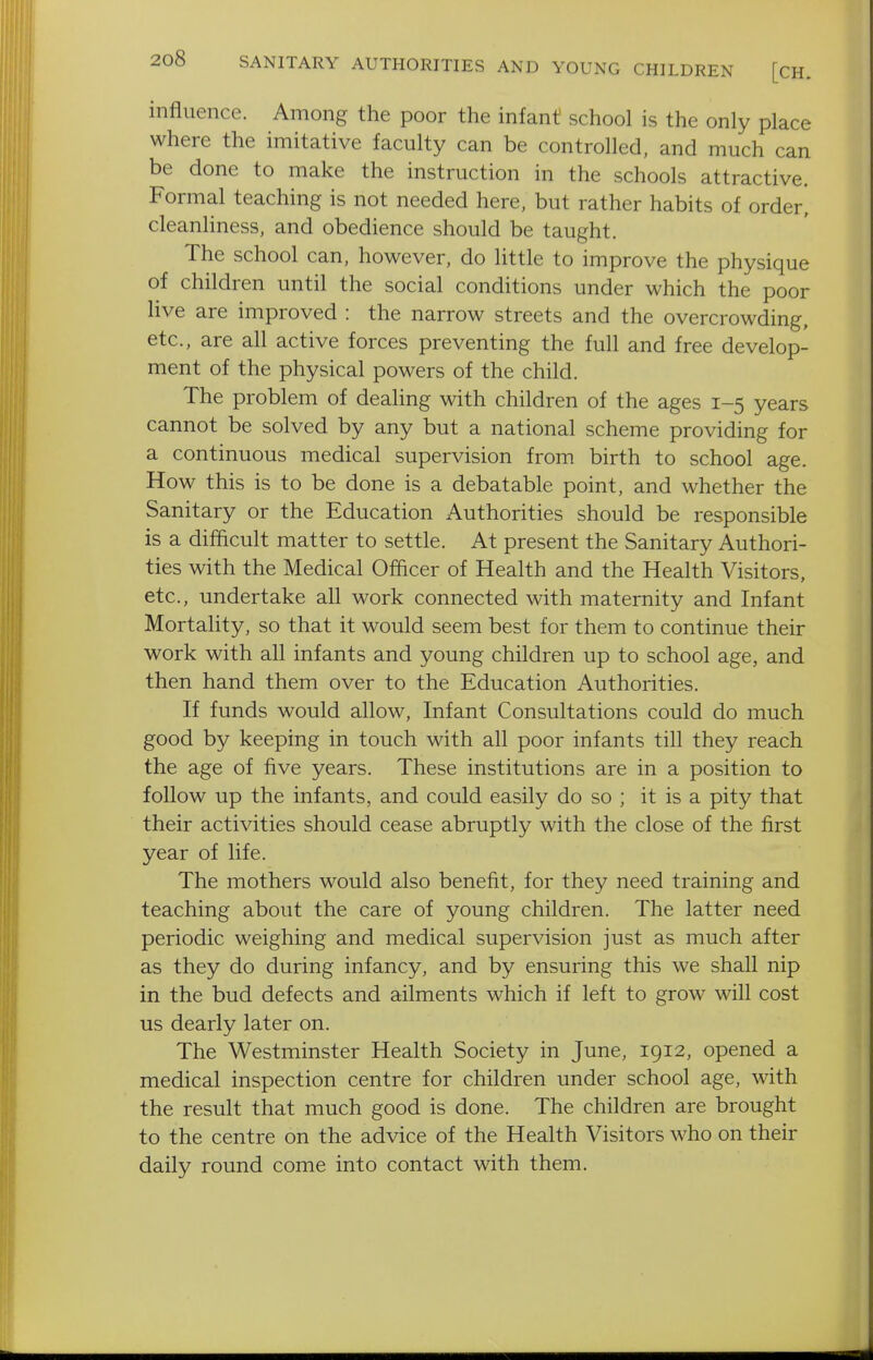 SANITARY AUTHORITIES AND YOUNG CHILDREN [CH. influence. Among the poor the infant school is the only place where the imitative faculty can be controlled, and much can be done to make the instruction in the schools attractive. Formal teaching is not needed here, but rather habits of order, cleanliness, and obedience should be taught. The school can, however, do little to improve the physique of children until the social conditions under which the poor live are improved : the narrow streets and the overcrowding, etc., are all active forces preventing the full and free develop- ment of the physical powers of the child. The problem of dealing with children of the ages 1-5 years cannot be solved by any but a national scheme providing for a continuous medical supervision from birth to school age. How this is to be done is a debatable point, and whether the Sanitary or the Education Authorities should be responsible is a difficult matter to settle. At present the Sanitary Authori- ties with the Medical Officer of Health and the Health Visitors, etc., undertake all work connected with maternity and Infant Mortality, so that it would seem best for them to continue their work with all infants and young children up to school age, and then hand them over to the Education Authorities. If funds would allow. Infant Consultations could do much good by keeping in touch with all poor infants till they reach the age of five years. These institutions are in a position to follow up the infants, and could easily do so ; it is a pity that their activities should cease abruptly with the close of the first year of life. The mothers would also benefit, for they need training and teaching about the care of young children. The latter need periodic weighing and medical supervision just as much after as they do during infancy, and by ensuring this we shall nip in the bud defects and ailments which if left to grow will cost us dearly later on. The Westminster Health Society in June, 1912, opened a medical inspection centre for children under school age, with the result that much good is done. The children are brought to the centre on the advice of the Health Visitors who on their daily round come into contact with them.