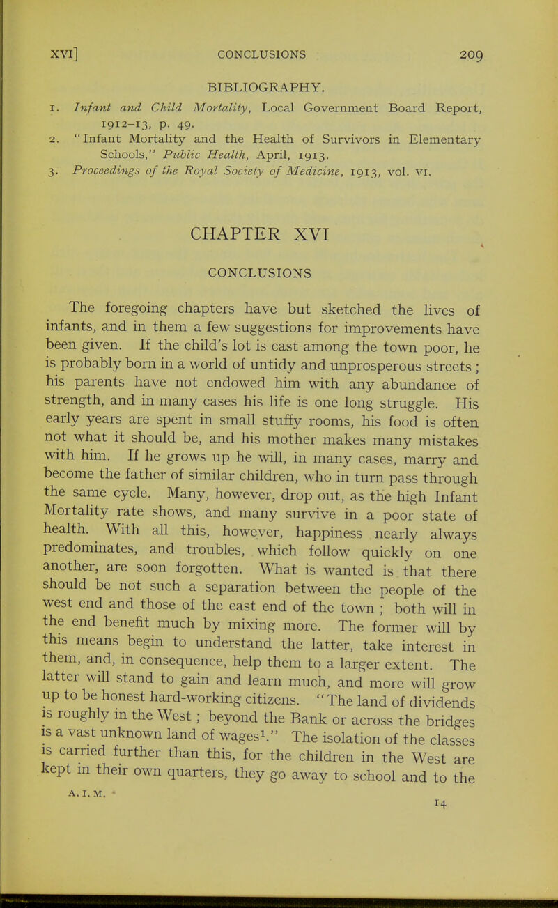 BIBLIOGRAPHY. 1. Infant and Child Mortality, Local Government Board Report, 1912-13, p. 49. 2. Infant Mortality and the Health of Survivors in Elementary- Schools, Public Health, April, 1913. 3. Proceedings of the Royal Society of Medicine, 1913, vol. vr. CHAPTER XVI CONCLUSIONS The foregoing chapters have but sketched the Uves of infants, and in them a few suggestions for improvements have been given. If the child's lot is cast among the town poor, he is probably born in a world of untidy and unprosperous streets ; his parents have not endowed hun with any abundance of strength, and in many cases his life is one long struggle. His early years are spent in small stuffy rooms, his food is often not what it should be, and his mother makes many mistakes with him. If he grows up he will, in many cases, marry and become the father of similar children, who in turn pass through the same cycle. Many, however, drop out, as the high Infant Mortality rate shows, and many survive in a poor state of health. With all this, however, happiness nearly always predominates, and troubles, which follow quickly on one another, are soon forgotten. What is wanted is that there should be not such a separation between the people of the west end and those of the east end of the town ; both will in the end benefit much by mixing more. The former will by this means begin to understand the latter, take interest in them, and, in consequence, help them to a larger extent. The latter will stand to gain and learn much, and more will grow up to be honest hard-working citizens.  The land of dividends is roughly m the West ; beyond the Bank or across the bridges IS a vast unknown land of wagesi. The isolation of the classes IS carried further than this, for the children in the West are kept m their own quarters, they go away to school and to the A.I. M. • 14