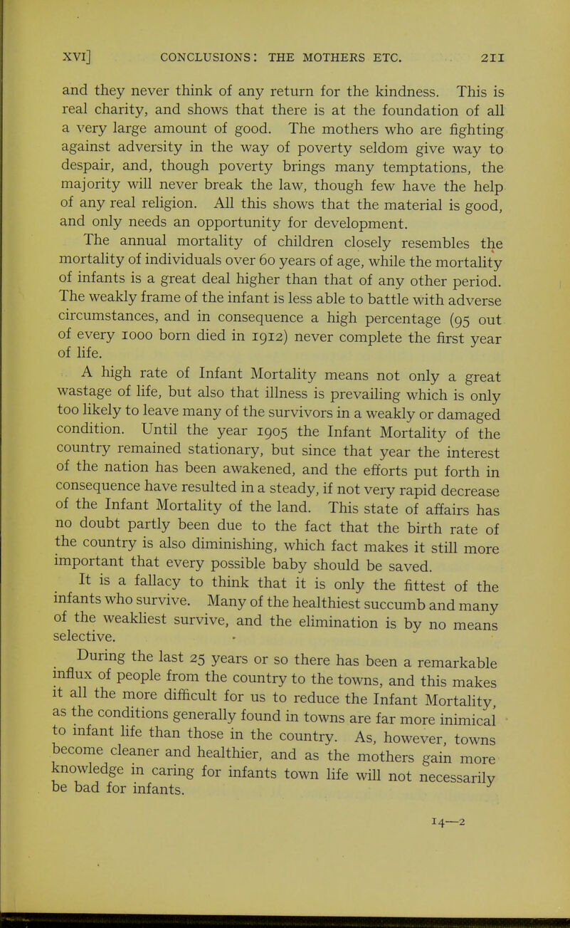 and they never think of any return for the kindness. This is real charity, and shows that there is at the foundation of all a very large amount of good. The mothers who are fighting against adversity in the way of poverty seldom give way to despair, and, though poverty brings many temptations, the majority will never break the law, though few have the help of any real religion. All this shows that the material is good, and only needs an opportunity for development. The annual mortality of children closely resembles the mortality of individuals over 60 years of age, while the mortality of infants is a great deal higher than that of any other period. The weakly frame of the infant is less able to battle with adverse circumstances, and in consequence a high percentage (95 out of every 1000 born died in 1912) never complete the first year of hfe. A high rate of Infant Mortality means not only a great wastage of life, but also that illness is prevailing which is only too likely to leave many of the survivors in a weakly or damaged condition. Until the year 1905 the Infant Mortahty of the country remained stationary, but since that year the interest of the nation has been awakened, and the efforts put forth in consequence have resulted in a steady, if not very rapid decrease of the Infant Mortality of the land. This state of affairs has no doubt partly been due to the fact that the birth rate of the country is also diminishing, which fact makes it still more important that every possible baby should be saved. It is a fallacy to think that it is only the fittest of the mfants who survive. Many of the healthiest succumb and many of the weakliest survive, and the elimination is by no means selective. • During the last 25 years or so there has been a remarkable mfiux of people from the country to the towns, and this makes It all the more difficult for us to reduce the Infant Mortality as the conditions generally found in towns are far more inimical to mfant life than those in the country. As, however, towns become cleaner and healthier, and as the mothers gain more knowledge m caring for infants town life will not necessarily be bad for infants. 14—2