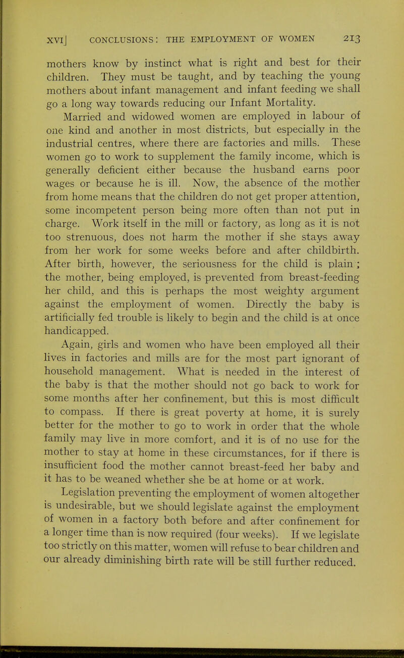 mothers know by instinct what is right and best for their children. They must be taught, and by teaching the young mothers about infant management and infant feeding we shall go a long way towards reducing our Infant Mortality. Married and widowed women are employed in labour of one kind and another in most districts, but especially in the industrial centres, where there are factories and mills. These women go to work to supplement the family income, which is generally deficient either because the husband earns poor wages or because he is ill. Now, the absence of the motlier from home means that the children do not get proper attention, some incompetent person being more often than not put in charge. Work itself in the mill or factory, as long as it is not too strenuous, does not harm the mother if she stays away from her work for some weeks before and after childbirth. After birth, however, the seriousness for the child is plain ; the mother, being employed, is prevented from breast-feeding her child, and this is perhaps the most weighty argument against the employment of women. Directly the baby is artificially fed trouble is likely to begin and the child is at once handicapped. Again, girls and women who have been employed all their lives in factories and mills are for the most part ignorant of household management. What is needed in the interest of the baby is that the mother should not go back to work for some months after her confinement, but this is most difficult to compass. If there is great poverty at home, it is surely better for the mother to go to work in order that the whole family may live in more comfort, and it is of no use for the mother to stay at home in these circumstances, for if there is insufiicient food the mother cannot breast-feed her baby and it has to be weaned whether she be at home or at work. Legislation preventing the employment of women altogether is undesirable, but we should legislate against the employment of women in a factory both before and after confinement for a longer time than is now required (four weeks). If we legislate too strictly on this matter, women will refuse to bear children and our already diminishing birth rate will be still further reduced.