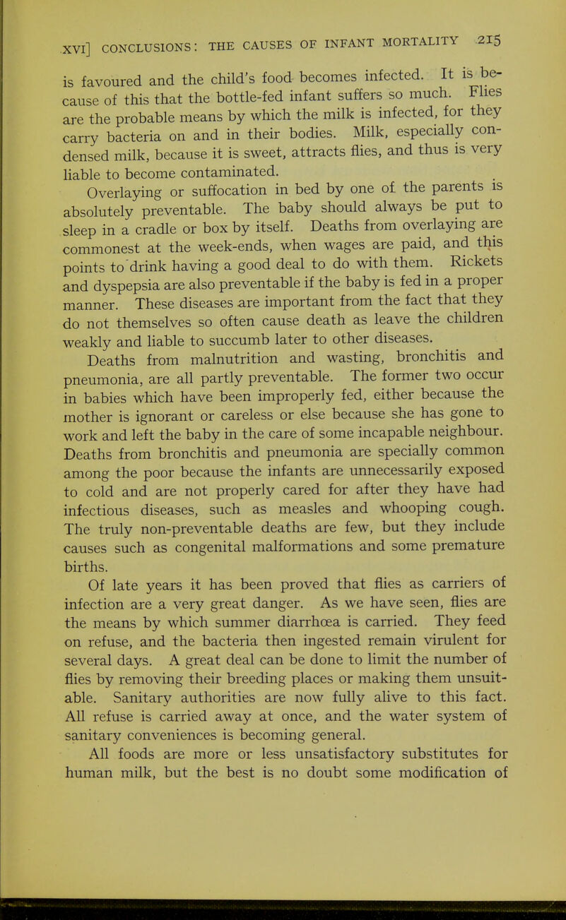 is favoured and the child's food becomes infected. It is be- cause of this that the bottle-fed infant suffers so much. Flies are the probable means by which the milk is infected, for they carry bacteria on and in their bodies. Milk, especially con- densed milk, because it is sweet, attracts flies, and thus is very liable to become contaminated. Overlaying or suffocation in bed by one of the parents is absolutely preventable. The baby should always be put to sleep in a cradle or box by itself. Deaths from overlaying are commonest at the week-ends, when wages are paid, and this points to drink having a good deal to do with them. Rickets and dyspepsia are also preventable if the baby is fed in a proper manner. These diseases are important from the fact that they do not themselves so often cause death as leave the children weakly and liable to succumb later to other diseases. Deaths from malnutrition and wasting, bronchitis and pneumonia, are all partly preventable. The former two occur in babies which have been improperly fed, either because the mother is ignorant or careless or else because she has gone to work and left the baby in the care of some incapable neighbour. Deaths from bronchitis and pneumonia are specially common among the poor because the infants are unnecessarily exposed to cold and are not properly cared for after they have had infectious diseases, such as measles and whooping cough. The truly non-preventable deaths are few, but they include causes such as congenital malformations and some premature births. Of late years it has been proved that flies as carriers of infection are a very great danger. As we have seen, flies are the means by which summer diarrhoea is carried. They feed on refuse, and the bacteria then ingested remain virulent for several days. A great deal can be done to limit the number of flies by removing their breeding places or making them unsuit- able. Sanitary authorities are now fully alive to this fact. All refuse is carried away at once, and the water system of sanitary conveniences is becoming general. All foods are more or less unsatisfactory substitutes for human milk, but the best is no doubt some modification of