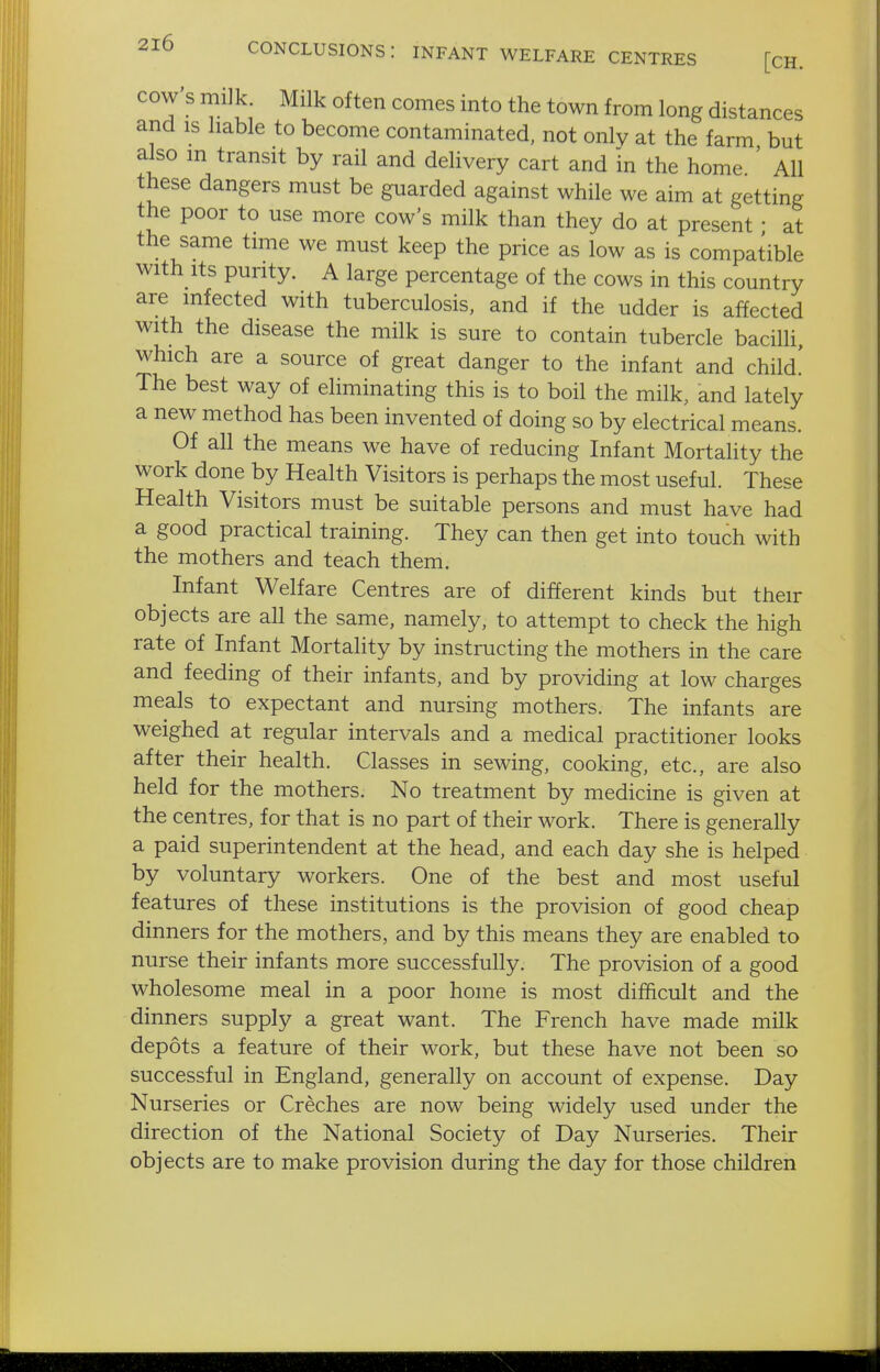conclusions: infant welfare centres [ch. cow's miJk Milk often comes into the town from long distances and is liable to become contaminated, not only at the farm but also m transit by rail and delivery cart and in the home ' All these dangers must be guarded against while we aim at getting the poor to use more cow's milk than they do at present • at the same time we must keep the price as low as is compatible with Its purity. A large percentage of the cows in this country are infected with tuberculosis, and if the udder is affected with the disease the milk is sure to contain tubercle bacilli, which are a source of great danger to the infant and child! The best way of eliminating this is to boil the milk, and lately a new method has been invented of doing so by electrical means. Of all the means we have of reducing Infant Mortality the work done by Health Visitors is perhaps the most useful. These Health Visitors must be suitable persons and must have had a good practical training. They can then get into touch with the mothers and teach them. Infant Welfare Centres are of different kinds but their objects are all the same, namely, to attempt to check the high rate of Infant Mortality by instructing the mothers in the care and feeding of their infants, and by providing at low charges meals to expectant and nursing mothers. The infants are weighed at regular intervals and a medical practitioner looks after their health. Classes in sewing, cooking, etc., are also held for the mothers. No treatment by medicine is given at the centres, for that is no part of their work. There is generally a paid superintendent at the head, and each day she is helped by voluntary workers. One of the best and most useful features of these institutions is the provision of good cheap dinners for the mothers, and by this means they are enabled to nurse their infants more successfully. The provision of a good wholesome meal in a poor home is most diflficult and the dinners supply a great want. The French have made milk depots a feature of their work, but these have not been so successful in England, generally on account of expense. Day Nurseries or Creches are now being widely used under the direction of the National Society of Day Nurseries. Their objects are to make provision during the day for those children