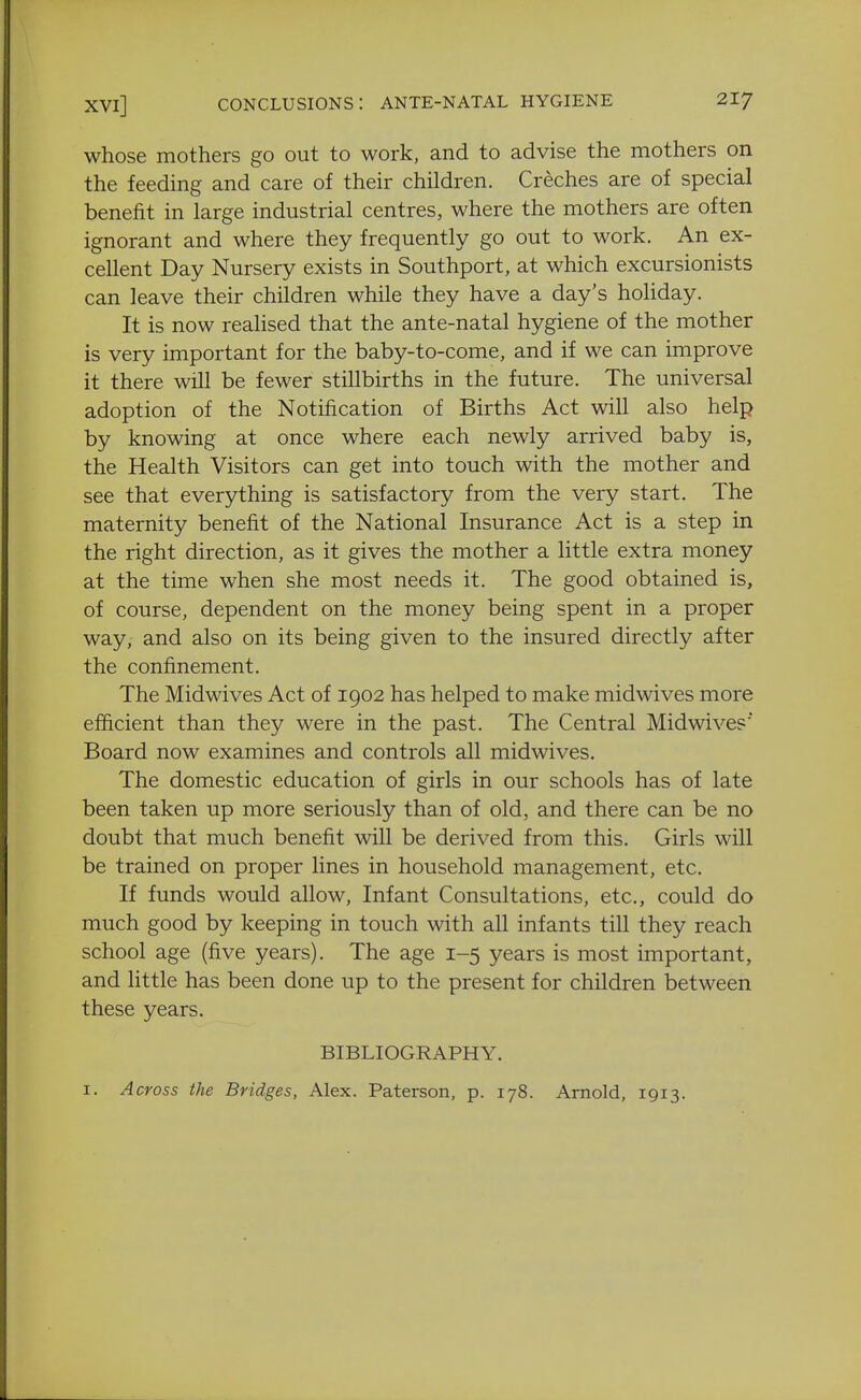 whose mothers go out to work, and to advise the mothers on the feeding and care of their children. Creches are of special benefit in large industrial centres, where the mothers are often ignorant and where they frequently go out to work. An ex- cellent Day Nursery exists in Southport, at which excursionists can leave their children while they have a day's holiday. It is now reahsed that the ante-natal hygiene of the mother is very important for the baby-to-come, and if we can improve it there will be fewer stillbirths in the future. The universal adoption of the Notification of Births Act will also help by knowing at once where each newly arrived baby is, the Health Visitors can get into touch with the mother and see that everything is satisfactory from the very start. The maternity benefit of the National Insurance Act is a step in the right direction, as it gives the mother a little extra money at the time when she most needs it. The good obtained is, of course, dependent on the money being spent in a proper way, and also on its being given to the insured directly after the confinement. The Midwives Act of 1902 has helped to make midwives more efficient than they were in the past. The Central Midwives' Board now examines and controls all midwives. The domestic education of girls in our schools has of late been taken up more seriously than of old, and there can be no doubt that much benefit will be derived from this. Girls will be trained on proper lines in household management, etc. If funds would allow, Infant Consultations, etc., could do much good by keeping in touch with all infants till they reach school age (five years). The age 1-5 years is most important, and little has been done up to the present for children between these years. BIBLIOGRAPHY. I. Across the Bridges, Alex. Paterson, p. 178. Arnold, 1913.