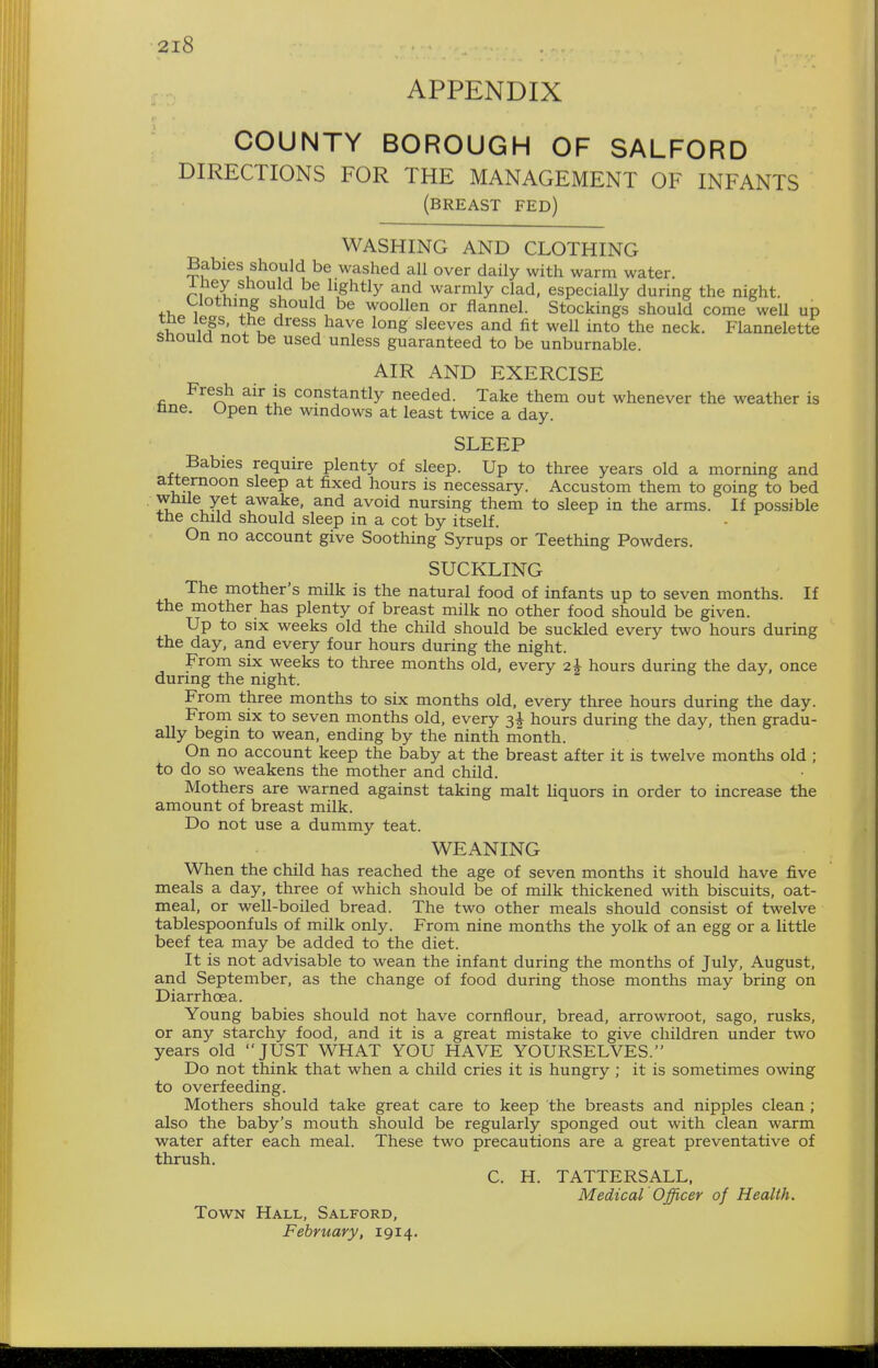 APPENDIX COUNTY BOROUGH OF SALFORD DIRECTIONS FOR THE MANAGEMENT OF INFANTS (breast fed) WASHING AND CLOTHING Babies should be washed all over daily with warm water, iney should be lightly and warmly clad, especially during the night. Clothing should be woollen or flannel. Stockings should come well up tne legs, the dress have long sleeves and fit well into the neck. Flannelette snould not be used unless guaranteed to be unburnable. AIR AND EXERCISE Fresh air is constantly needed. Take them out whenever the weather is nne. Open the windows at least twice a day. SLEEP Babies require plenty of sleep. Up to three years old a morning and attemoon sleep at fixed hours is necessary. Accustom them to going to bed while yet awake, and avoid nursing them to sleep in the arms. If possible the child should sleep in a cot by itself. On no account give Soothing Syrups or Teething Powders. SUCKLING The mother's milk is the natural food of infants up to seven months. If the mother has plenty of breast milk no other food should be given. Up to six weeks old the child should be suckled every two hours during the day, and every four hours during the night. From six weeks to three months old, every 2i hours during the day, once during the night. e, j From three months to six months old, every three hours during the day. From six to seven months old, every hours during the day, then gradu- ally begin to wean, ending by the ninth rnonth. On no account keep the baby at the breast after it is twelve months old ; to do so weakens the mother and child. Mothers are warned against taking malt liquors in order to increase the amount of breast milk. Do not use a dummy teat. WEANING When the child has reached the age of seven months it should have five meals a day, three of which should be of milk thickened with biscuits, oat- meal, or well-boiled bread. The two other meals should consist of twelve tablespoonfuls of milk only. From nine months the yolk of an egg or a little beef tea may be added to the diet. It is not advisable to wean the infant during the months of July, August, and September, as the change of food during those months may bring on Diarrhoea. Young babies should not have cornflour, bread, arrowroot, sago, rusks, or any starchy food, and it is a great mistake to give children under two years old JUST WHAT YOU HAVE YOURSELVES. Do not think that when a child cries it is hungry ; it is sometimes owing to overfeeding. Mothers should take great care to keep the breasts and nipples clean ; also the baby's mouth slaould be regularly sponged out with clean warm water after each meal. These two precautions are a great preventative of thrush. C. H. TATTERSALL, Medical Officer of Health. Town Hall, Salford,