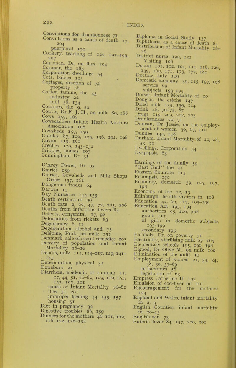 INDEX Convictions for drunkenness 71 Convulsions as a cause of death 17 204 '' puerpural 170 Cookery, teaching of 127. 197-100 207 ' Copeman, Dr, on flies 204 Coroner, the 185 Corporation dweUings 54 Cots, babies 125 Cottages, erection of 56 property 56 Cotton famine, the 45 industry 22 mill 58, 134 Counties, the 9, 20 Coutts, Dr F, J. H., on milk 80, 168 Cows 157, 162 Cowscadden Infant Health Visitors Association 108 Cowsheds 157, 159 Cradles 87, 100, 125, 136, 192, 198 Cream 119, 160 Creches 129, 145-152 Cripples, homes 107 Cunningham Dr 31 D'Arcy Power, Dr 93 Dairies 159 Dairies, Cowsheds and Milk Shops Order 157, 162 Dangerous trades 64 Darwin 15 Day Nurseries 145-153 Death certificates 90 Death rate 2, 27, 47, 72, 205, 206 Deaths from infectious fevers 84 Defects, congenital 17, 92 Deformities from rickets 83 Degeneracy 6, 12 Degeneration, alcohol and 73 Delepine, Prof., on milk 157 Denmark, sale of secret remedies 203 Density of population and Infant Mortality 18-26 Depots, milk iii, 114-117, 129, 141- 145 Deterioration, physical 31 Dewsbury 21 Diarrhoea, epidemic or summer 11, 27. 44, 51, 76-82, 109, no, 155, 157, 197- 201 cause of Infant MortaUty 76-82 flies 51, 201 improper feeding 44, 155, 157 housing 51 Diet in pregnancy 32 Digestive troubles 88, 159 Dinners for the mothers 46, in, 112, Diploma in Social Study 137 Diphtheria as a cause of death 84 Distribution of Infant Mortality 18- District nurse 120, 121 Visiting 108 Doctor loi, 102, 104, III, 118, 126 139, 160, 171, 173, 177, 180 Doctors, lady ng Domestic economy 39, 125, 197, 198 service 69 subjects 193-199 Dorset, Infant Mortahty of 20 Douglas, the crfeche 147 Dried milk 135, 139, 144 Drink 48, 70-75, 87 Drugs 119, 200, 202, 203 Drunkenness 70, 71 Duncan, Dr Jessie, on the employ- ment of women 30, 67, no Dundee 144, 148 Durham, Infant Mortality of 20, 28 53. 71 Dwellings, Corporation 54 Dyspepsia 83 Earnings of the family 59 East End the 41 Eastern Counties 115 Eclampsia 170 Economy, domestic 39, 125, 197, 198 Economy of hfe 12, 13 Edinburgh, health visitors in 108 Education 42, 60, 117, 193-199 Education Act 193, 194 authorities 95, 206, 208 grant 117 of girls in domestic subjects 193-199 secondary 195 Eichholz, Dr, on poverty 31 Electricity, sterihsing milk by 165 Elementary schools 195, 196, 198 Elgood, Dr Olive M., on milk 160 Ehmination of the unfit 11 Employment of women 21, 33, 34,. 38, 39, 57-69 in factories 58 legislation of 63 Empress Catherine II 192 Emulsion of cod-liver oil 101 Encouragement for the mothers 124 England and Wales, infant mortality in 2, 3 English Counties, infant mortality in 20-23 Englishmen 73