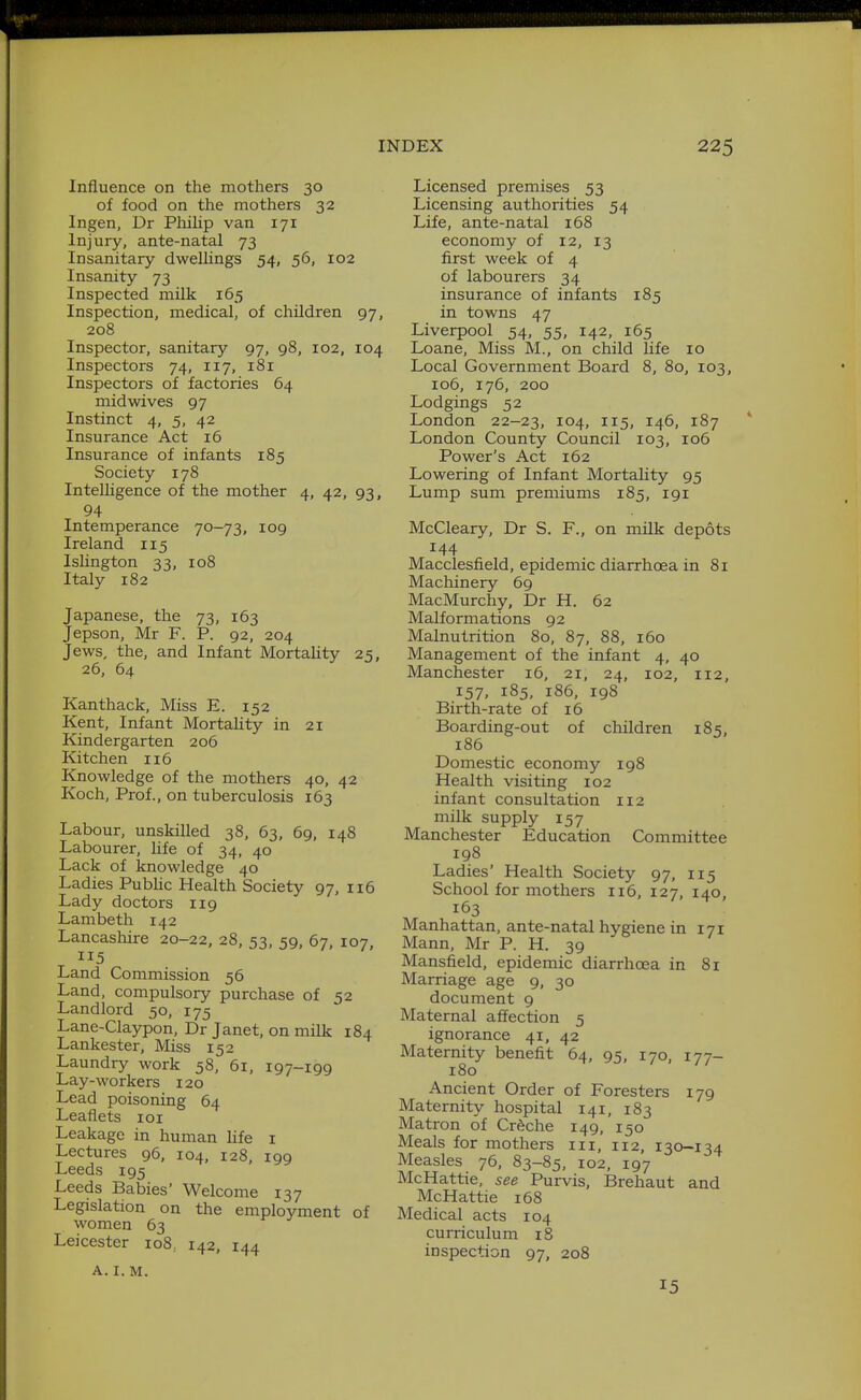 Influence on the mothers 30 of food on the mothers 32 Ingen, Dr Philip van 171 Injury, ante-natal 73 Insanitary dwellings 54, 56, 102 Insanity 73 Inspected milk 165 Inspection, medical, of children 97, 208 Inspector, sanitary 97, 98, 102, 104 Inspectors 74, 117, 181 Inspectors of factories 64 midwives 97 Instinct 4, 5, 42 Insurance Act 16 Insurance of infants 185 Society 178 InteUigence of the mother 4, 42, 93, 94 Intemperance 70-73, 109 Ireland 115 Islington 33, 108 Italy 182 Japanese, the 73, 163 Jepson, Mr F. P. 92, 204 Jews, the, and Infant Mortality 25, 26, 64 Kanthack, Miss E. 152 Kent, Infant Mortality in 21 Kindergarten 206 Kitchen 116 Knowledge of the mothers 40, 42 Koch, Prof., on tuberculosis 163 Labour, unskilled 38, 63, 69, 148 Labourer, life of 34, 40 Lack of knowledge 40 Ladies Pubhc Health Society 97, 116 Lady doctors 119 Lambeth 142 Lancashire 20-22, 28, 53, 59, 67, 107 115 Land Commission 56 Land, compulsory purchase of 52 Landlord 50, 175 Lane-Claypon, Dr Janet, on milk 184 Lankester, Miss 152 Laundry work 58, 61, 197-199 Lay-workers 120 Lead poisoning 64 Leaflets loi Leakage in human life i Lectures 96, 104, 128, 199 Leeds 195 Leeds Babies' Welcome 137 Legislation on the employment of women 63 Leicester 108, 142, 144 A. I. M. Licensed premises 53 Licensing authorities 54 Life, ante-natal 168 economy of 12, 13 first week of 4 of labourers 34 insurance of infants 185 in towns 47 Liverpool 54, 55, 142, 165 Loane, Miss M., on child life 10 Local Government Board 8, 80, 103, 106, 176, 200 Lodgings 52 London 22-23, 104, 115, 146, 187 London County Council 103, 106 Power's Act 162 Lowering of Infant Mortality 95 Lump sum premiums 185, 191 McCleary, Dr S. F., on milk depots 144 Macclesfield, epidemic diarrhoea in 81 Machinery 69 MacMurchy, Dr H. 62 Malformations 92 Malnutrition 80, 87, 88, 160 Management of the infant 4, 40 Manchester 16, 21, 24, 102, 112, 157, 185, 186, 198 Birth-rate of 16 Boarding-out of children 185, 186 Domestic economy 198 Health visiting 102 infant consultation 112 milk supply 157 Manchester Education Committee 198 Ladies' Health Society 97, 115 School for mothers 116, 127, 140, 163 Manhattan, ante-natal hygiene in 171 Mann, Mr P. H. 39 Mansfield, epidemic diarrhoea in 81 Marriage age 9, 30 document 9 Maternal affection 5 ignorance 41, 42 Maternity benefit 64, 95, 170, 177- 180 Ancient Order of Foresters 179 Maternity hospital 141, 183 Matron of Creche 149, 150 Meals for mothers iii, 112, 130-134 Measles 76, 83-85, 102, 197 McHattie, see Purvis, Brehaut and McHattie 168 Medical acts 104 curriculum 18 inspection 97, 208 15