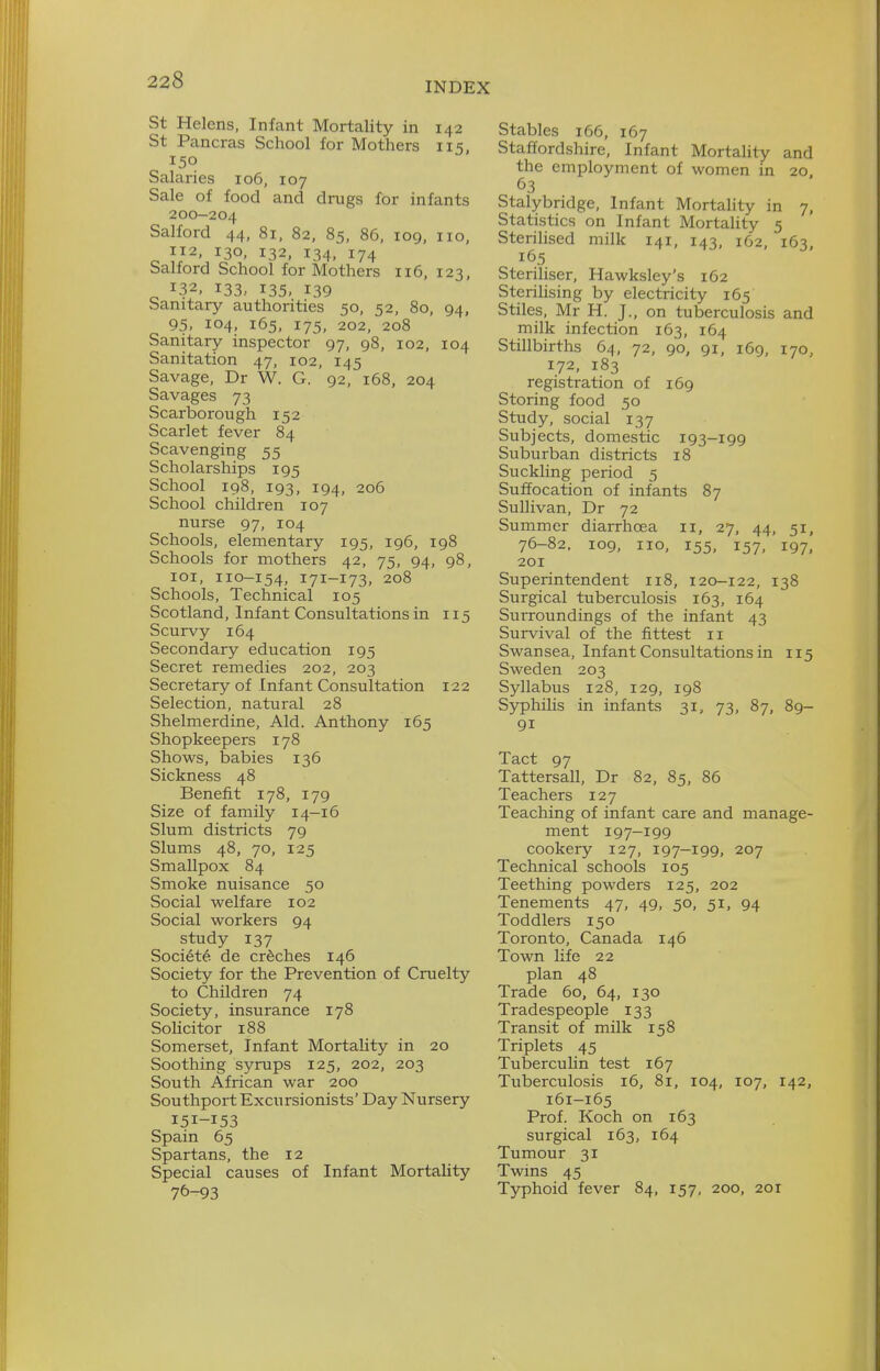 INDEX St Helens, Infant Mortality in 142 St Pancras School for Mothers 115 150 Salaries 106, 107 Sale of food and drugs for infants 200-204 Salford 44, 81, 82, 85, 86, 109, 110, 112, 130, 132, 134, 174 Salford School for Mothers 116, 123, 132, 133, 135, 139 Sanitary authorities 50, 52, 80, 94, 95. 104, 165, 175, 202, 208 Sanitary inspector 97, 98, 102, 104 Sanitation 47, 102, 145 Savage, Dr W. G. 92, 168, 204 Savages 73 Scarborough 152 Scarlet fever 84 Scavenging 55 Scholarships 195 School 198, 193, 194, 206 School children 107 nurse 97, 104 Schools, elementary 195, 196, 198 Schools for mothers 42, 75, 94, 98, loi, 110-154, 171-173. 208 Schools, Technical 105 Scotland, Infant Consultations in 115 Scurvy 164 Secondary education 195 Secret remedies 202, 203 Secretary of Infant Consultation 122 Selection, natural 28 Shelmerdine, Aid. Anthony 165 Shopkeepers 178 Shows, babies 136 Sickness 48 Benefit 178, 179 Size of family 14-16 Slum districts 79 Slums 48, 70, 125 Smallpox 84 Smoke nuisance 50 Social welfare 102 Social workers 94 study 137 Soci^te de creches 146 Society for the Prevention of Cruelty to Children 74 Society, insurance 178 SoUcitor 188 Somerset, Infant Mortality in 20 Soothing syrups 125, 202, 203 South African war 200 Southport Excursionists' Day Nursery 151-153 Spain 65 Spartans, the 12 Special causes of Infant Mortality Stables 166, 167 Staffordshire, Infant Mortality and the employment of women in 20 63 Stalybridge, Infant Mortality in 7, Statistics on Infant Mortality 5 Sterilised milk 141, 143, 162, 163, 165 Steriliser, Hawksley's 162 Sterilising by electricity 165 Stiles, Mr H. J., on tuberculosis and milk infection 163, 164 Stillbirths 64, 72, 90, 91, 169, 170, 172, 183 registration of 169 Storing food 50 Study, social 137 Subjects, domestic 193-199 Suburban districts 18 Suckling period 5 Suffocation of infants 87 Sullivan, Dr 72 Summer diarrhoea 11, 27, 44, 51, 76-82. 109, no, 155, 157, 197, 201 Superintendent 118, 120-122, 138 Surgical tuberculosis 163, 164 Surroundings of the infant 43 Survival of the fittest 11 Swansea, Infant Consultations in 115 Sweden 203 Syllabus 128, 129, 198 Syphilis in infants 31, 73, 87, 89- 91 Tact 97 Tattersall, Dr 82, 85, 86 Teachers 127 Teaching of infant care and manage- ment 197-199 cookery 127, 197—199, 207 Technical schools 105 Teething powders 125, 202 Tenements 47, 49, 50, 51. 94 Toddlers 150 Toronto, Canada 146 Town life 22 plan 48 Trade 60, 64, 130 Tradespeople 133 Transit of milk 158 Triplets 45 Tubercuhn test 167 Tuberculosis 16, 81, 104, 107, 142, 161-165 Prof. Koch on 163 surgical 163, 164 Tumour 31 Twins 45