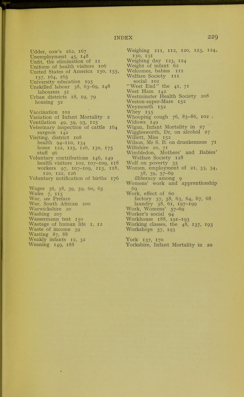 Udder, cow's 162, 167 Unemployment 45, 148 Unfit, the elimination of 11 Uniform of health visitors 106 United States of America 150, 155, 157, 164, 165 University education 195 Unskilled labour 38, 63-69, 148 labourers 51 Urban districts 18, 19, 79 housing 52 Vaccination 102 Variation of Infant Mortality 2 Ventilation 49, 59, 93, 125 Veterinary inspection of cattle 164 surgeon 142 Visiting, district 108 health 94-110, 134 home 122, 125, 126, 130, 175 staff 96 Voluntary contributions 146, 149 health visitors 102, 107-109, 118 workers 97, 107-109, 113, 118, 120, 122, 126 Voluntary notification of births 176 Wages 36, 38, 39, 59, 60, 65 Wales 7, 115 War, see Preface War, South African 200 Warwickshire 20 Washing 207 Wassermann test 150 Wastage of human life i, 12 Waste of income 39 Wasting 87, 88 Weakly infants 12, 32 Weaning 149, 188 Weighing iii, 112, 120, 123, 124, 130, 131 Weighing day 123, 124 Weight of infant 62 Welcomes, babies iii Welfare Society iii social 102 West End the 41, 71 West Ham 142 Westminster Health Society 208 Weston-super-Mare 152 Weymouth 152 Whey 155 Whooping cough 76, 83-86, 102 « Widows 149 Wigan, Infant Mortality in 27 Wigglesworth, Dr, on alcohol 27 Willett, Miss 152 Wilson, Mr S. B. on drunkenness 71 Wiltshire 20, 71 Wimbledon, Mothers' and Babies' Welfare Society 128 Wolf on poverty 35 Women, employment of 21, 33, 34, 38, 39. 57-69 illiteracy among 9 Womens' work and apprenticeship 69 Work, effect of 60 factory 57, 58, 63, 64, 67, 68 laundry 58, 61, 197-199 Work, Womens' 57-69 Worker's social 94 Workhouse 188, 191-193 Working classes, the 48, 137, 193 Workshops 57, 193 York 137, 170 Yorkshire, Infant Mortality in 20