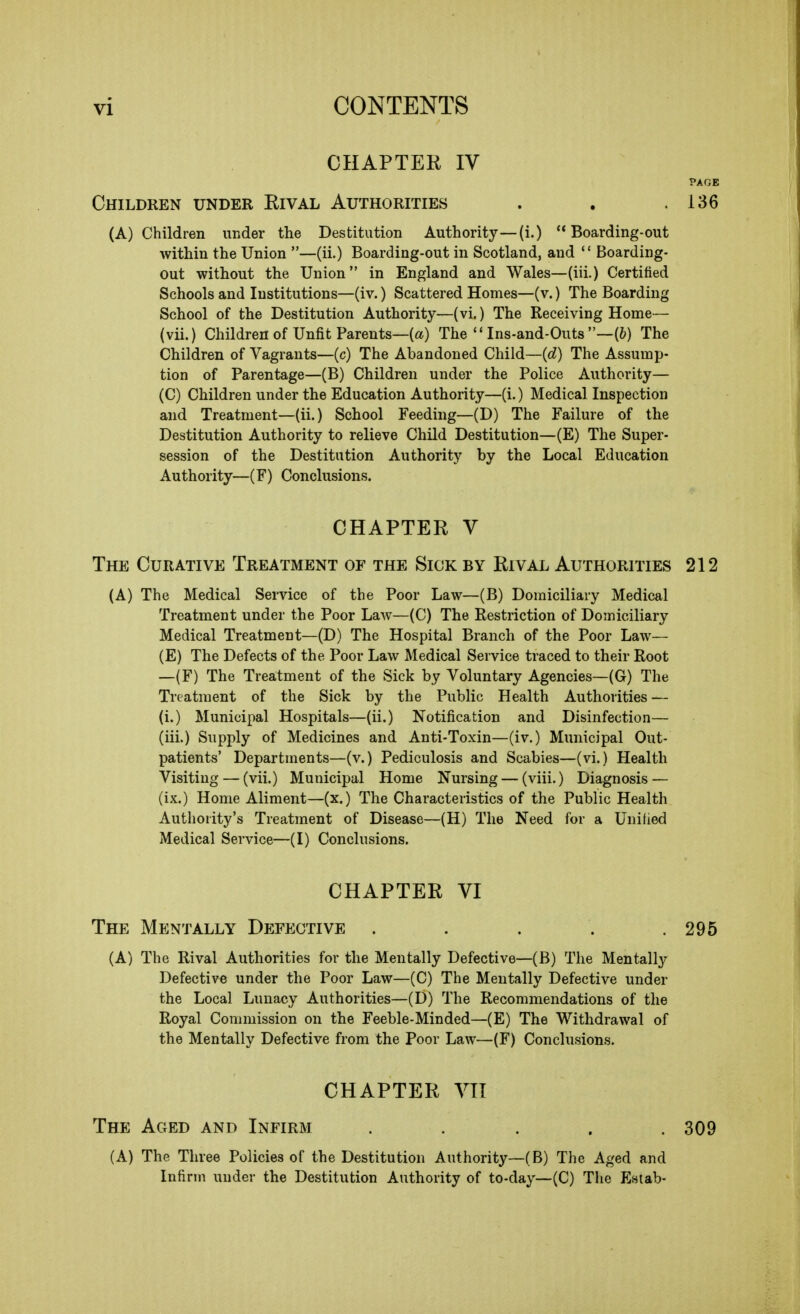 CHAPTER IV PAGE Children under Rival Authorities 136 (A) Children under the Destitution Authority—(i.) Boarding-out within the Union —(ii.) Boarding-out in Scotland, and  Boarding- out without the Union in England and Wales—(iii.) Certified Schools and Institutions—(iv.) Scattered Homes—(v.) The Boarding School of the Destitution Authority—(vi.) The Receiving Home— (vii.) Children of Unfit Parents—(a) The  Ins-and-Outs —(6) The Children of Vagrants—(c) The Abandoned Child—{d) The Assump- tion of Parentage—(B) Children under the Police Authority— (C) Children under the Education Authority—(i.) Medicallnspection and Treatment—(ii.) School Feeding—(D) The Failure of the Destitution Authority to relieve Child Destitution—(E) The Super- session of the Destitution Authority by the Local Education Authority—(F) Conclusions. CHAPTER V The Curative Treatment of the Sick by Rival Authorities 212 (A) The Medical Service of the Poor Law—(B) Domiciliary Medical Treatment under the Poor Law—(C) The Restriction of Domiciliary Medical Treatment—(D) The Hospital Branch of the Poor Law— (E) The Defects of the Poor Law Medical Service traced to their Root —(F) The Treatment of the Sick by Voluntary Agencies—(G) The Treatment of the Sick by the Public Health Authorities — (i.) Municipal Hospitals—(ii.) Notification and Disinfection— (iii.) Supply of Medicines and Anti-Toxin—(iv.) Municipal Out- patients' Departments—(v.) Pediculosis and Scabies—(vi.) Health Visiting — (vii.) Municipal Home Nursing — (viii.) Diagnosis — (ix.) Home Aliment—(x.) The Characteristics of the Public Health Authority's Treatment of Disease—(H) The Need for a Unified Medical Service—(I) Conclusions. (A) The Rival Authorities for the Mentally Defective—(B) The Mentally Defective under the Poor Law—(C) The Mentally Defective under the Local Lunacy Authorities—(D) The Recommendations of the Royal Commission on the Feeble-Minded—(E) The Withdrawal of the Mentally Defective from the Poor Law—(F) Conclusions. CHAPTER VI The Mentally Defective 295 CHAPTER VII The Aged and Infirm 309 (A) The Three Policies of the Destitution Authority—(B) The Aged and Infirm under the Destitution Authority of to-day—(C) The Estab-