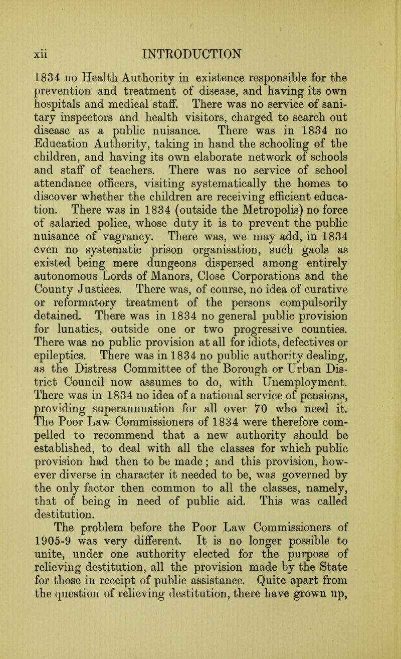 1834 no Health Authority in existence responsible for the prevention and treatment of disease, and having its own hospitals and medical staff. There was no service of sani- tary inspectors and health visitors, charged to search out disease as a public nuisance. There was in 1834 no Education Authority, taking in hand the schooling of the children, and having its own elaborate network of schools and staff of teachers. There was no service of school attendance officers, visiting systematically the homes to discover whether the children are receiving efficient educa- tion. There was in 1834 (outside the Metropolis) no force of salaried police, whose duty it is to prevent the public nuisance of vagrancy. There was, we may add, in 1834 even no systematic prison organisation, such gaols as existed being mere dungeons dispersed among entirely autonomous Lords of Manors, Close Corporations and the County Justices. There was, of course, no idea of curative or reformatory treatment of the persons compulsorily detained. There was in 1834 no general public provision for lunatics, outside one or two progressive counties. There was no public provision at all for idiots, defectives or epileptics. There was in 1834 no public authority dealing, as the Distress Committee of the Borough or Urban Dis- trict Council now assumes to do, with Unemployment. There was in 1834 no idea of a national service of pensions, providing superannuation for all over 70 who need it. The Poor Law Commissioners of 1834 were therefore com- pelled to recommend that a new authority should be established, to deal with all the classes for which public provision had then to be made; and this provision, how- ever diverse in character it needed to be, was governed by the only factor then common to all the classes, namely, that of being in need of public aid. This was called destitution. The problem before the Poor Law Commissioners of 1905-9 was very different. It is no longer possible to unite, under one authority elected for the purpose of relieving destitution, all the provision made by the State for those in receipt of public assistance. Quite apart from the question of relieving destitution, there have grown up,