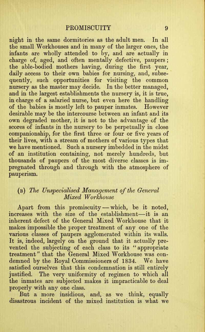 night in the same dormitories as the adult men. In all the small Workhouses and in many of the larger ones, the infants are wholly attended to by, and are actually in charge of, aged, and often mentally defective, paupers; the able-bodied mothers having, during the first year, daily access to their own babies for nursing, and, subse- quently, such opportunities for visiting the common nursery as the master may decide. In the better managed, and in the largest establishments the nursery is, it is true, in charge of a salaried nurse, but even here the handling of the babies is mostly left to pauper inmates. However desirable may be the intercourse between an infant and its own degraded mother, it is not to the advantage of the scores of infants in the nursery to be perpetually in close companionship, for the first three or four or five years of their lives, with a stream of mothers of various types that we have mentioned. Such a nursery imbedded in the midst of an institution containing, not merely hundreds, but thousands of paupers of the most diverse classes is im- pregnated through and through with the atmosphere of pauperism. (b) The Unspecialised Management of the General Mixed Workhouse Apart from this promiscuity — which, be it noted, increases with the size of the establishment—it is an inherent defect of the General Mixed Workhouse that it makes impossible the proper treatment of any one of the various classes of paupers agglomerated within its walls. It is, indeed, largely on the ground that it actually pre- vented the subjecting of each class to its appropriate treatment that the General Mixed Workhouse was con- demned by the Royal Commissioners of 1834. We have satisfied ourselves that this condemnation is still entirely justified. The very uniformity of regimen to which all the inmates are subjected makes it impracticable to deal properly with any one class. But a more insidious, and, as we think, equally disastrous incident of the mixed institution is what we