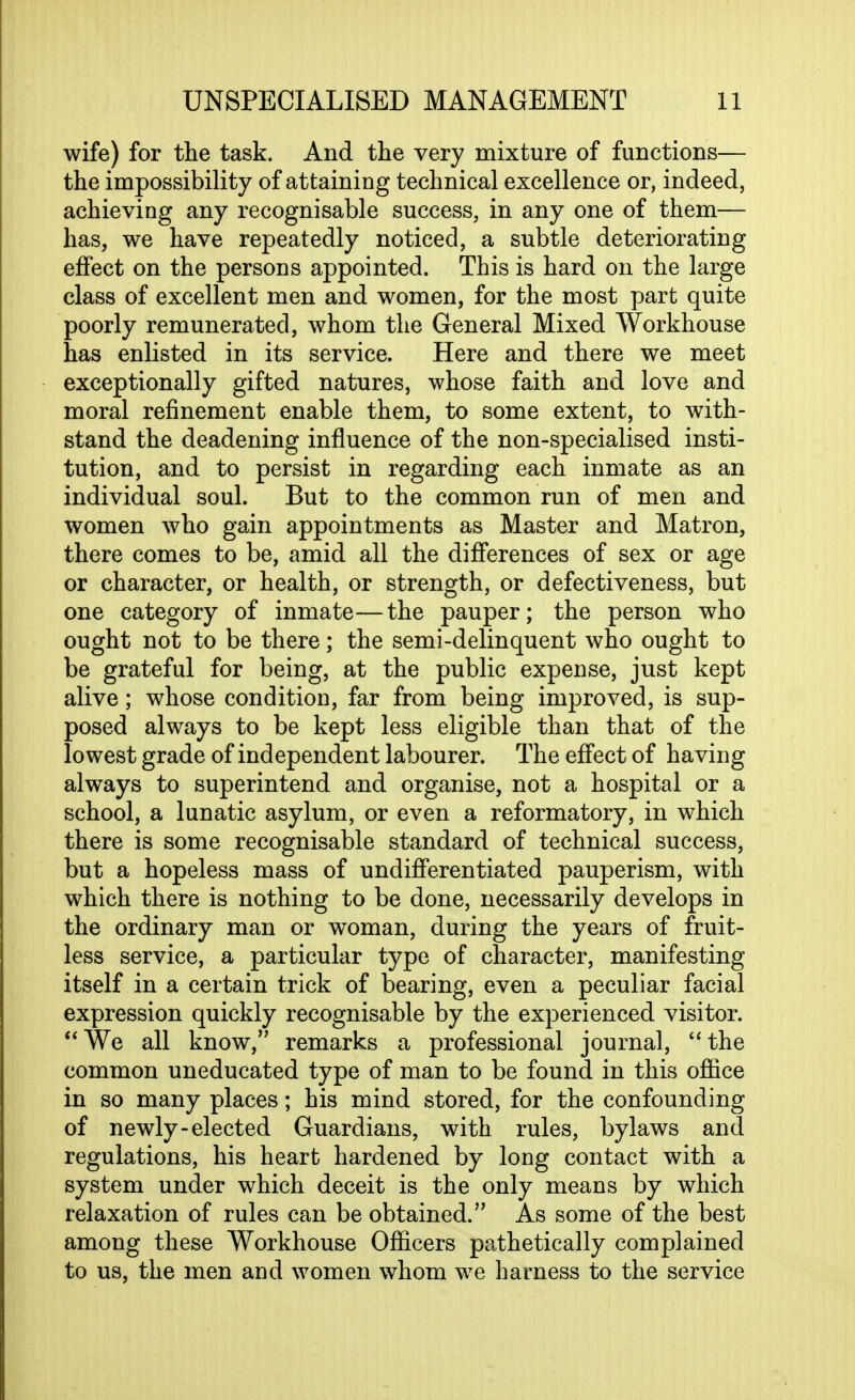 wife) for tlie task. And the very mixture of functions— the impossibility of attaining technical excellence or, indeed, achieving any recognisable success, in any one of them— has, we have repeatedly noticed, a subtle deteriorating effect on the persons appointed. This is hard on the large class of excellent men and women, for the most part quite poorly remunerated, whom the General Mixed Workhouse has enlisted in its service. Here and there we meet exceptionally gifted natures, whose faith and love and moral refinement enable them, to some extent, to with- stand the deadening influence of the non-specialised insti- tution, and to persist in regarding each inmate as an individual soul. But to the common run of men and women who gain appointments as Master and Matron, there comes to be, amid all the differences of sex or age or character, or health, or strength, or defectiveness, but one category of inmate—the pauper; the person who ought not to be there; the semi-delinquent who ought to be grateful for being, at the public expense, just kept alive; whose condition, far from being improved, is sup- posed always to be kept less eligible than that of the lowest grade of independent labourer. The effect of having always to superintend and organise, not a hospital or a school, a lunatic asylum, or even a reformatory, in which there is some recognisable standard of technical success, but a hopeless mass of undifferentiated pauperism, with which there is nothing to be done, necessarily develops in the ordinary man or woman, during the years of fruit- less service, a particular type of character, manifesting itself in a certain trick of bearing, even a peculiar facial expression quickly recognisable by the experienced visitor. **We all know, remarks a professional journal, *'the common uneducated type of man to be found in this office in so many places; his mind stored, for the confounding of newly-elected Guardians, with rules, bylaws and regulations, his heart hardened by long contact with a system under which deceit is the only means by which relaxation of rules can be obtained. As some of the best among these Workhouse Officers pathetically complained to us, the men and women whom we harness to the service