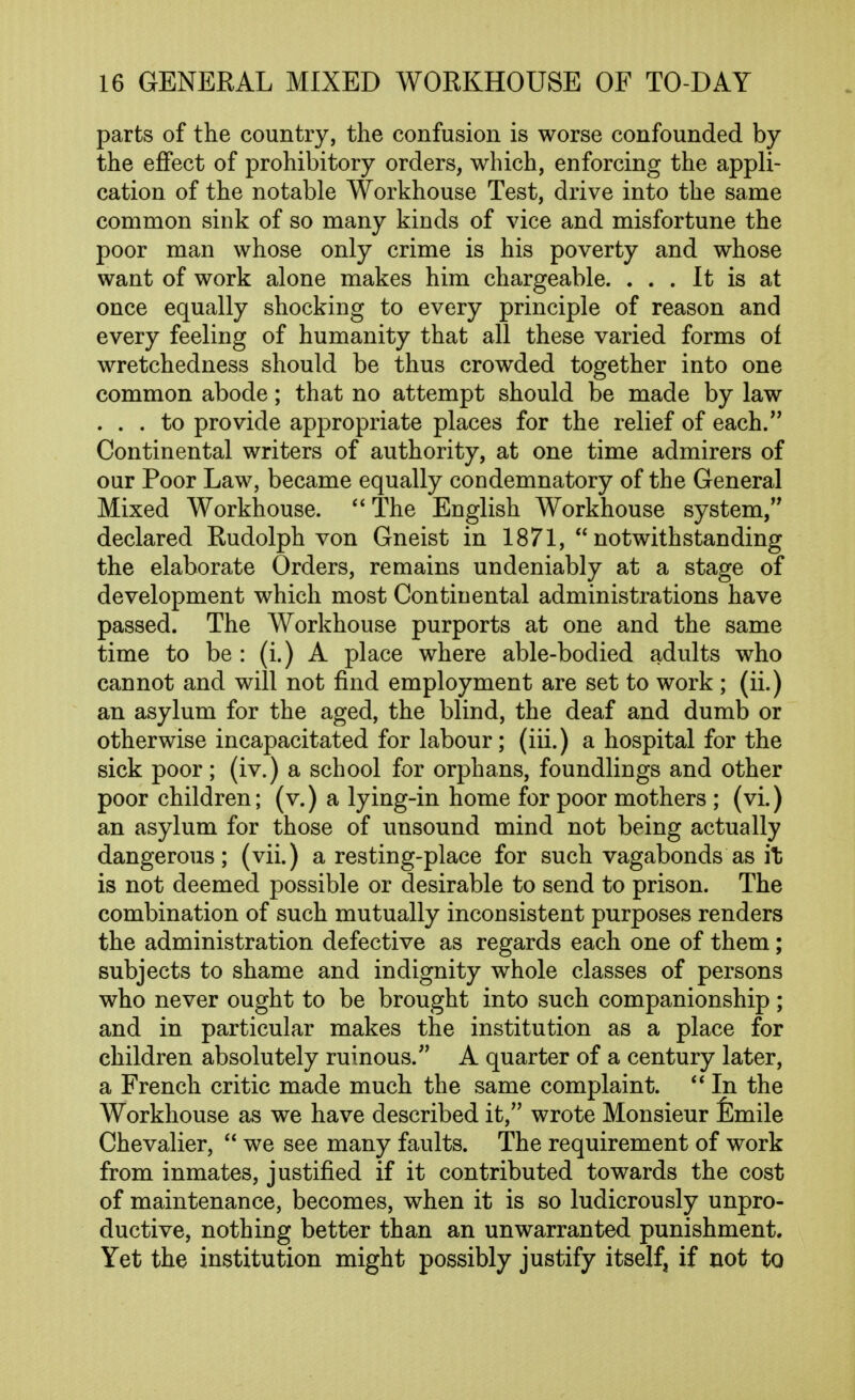 parts of the country, the confusion is worse confounded by the effect of prohibitory orders, which, enforcing the appli- cation of the notable Workhouse Test, drive into the same common sink of so many kinds of vice and misfortune the poor man whose only crime is his poverty and whose want of work alone makes him chargeable. ... It is at once equally shocking to every principle of reason and every feeling of humanity that all these varied forms of wretchedness should be thus crowded together into one common abode; that no attempt should be made by law . . . to provide appropriate places for the relief of each. Continental writers of authority, at one time admirers of our Poor Law, became equally condemnatory of the General Mixed Workhouse. The English Workhouse system, declared Rudolph von Gneist in 1871,  notwithstanding the elaborate Orders, remains undeniably at a stage of development which most Continental administrations have passed. The Workhouse purports at one and the same time to be : (i.) A place where able-bodied adults who cannot and will not find employment are set to work ; (ii.) an asylum for the aged, the blind, the deaf and dumb or otherwise incapacitated for labour; (iii.) a hospital for the sick poor; (iv.) a school for orphans, foundlings and other poor children; (v.) a lying-in home for poor mothers ; (vi.) an asylum for those of unsound mind not being actually dangerous; (vii.) a resting-place for such vagabonds as it is not deemed possible or desirable to send to prison. The combination of such mutually inconsistent purposes renders the administration defective as regards each one of them; subjects to shame and indignity whole classes of persons who never ought to be brought into such companionship ; and in particular makes the institution as a place for children absolutely ruinous. A quarter of a century later, a French critic made much the same complaint.  In the Workhouse as we have described it, wrote Monsieur femile Chevalier,  we see many faults. The requirement of work from inmates, justified if it contributed towards the cost of maintenance, becomes, when it is so ludicrously unpro- ductive, nothing better than an unwarranted punishment. Yet the institution might possibly justify itself, if not to