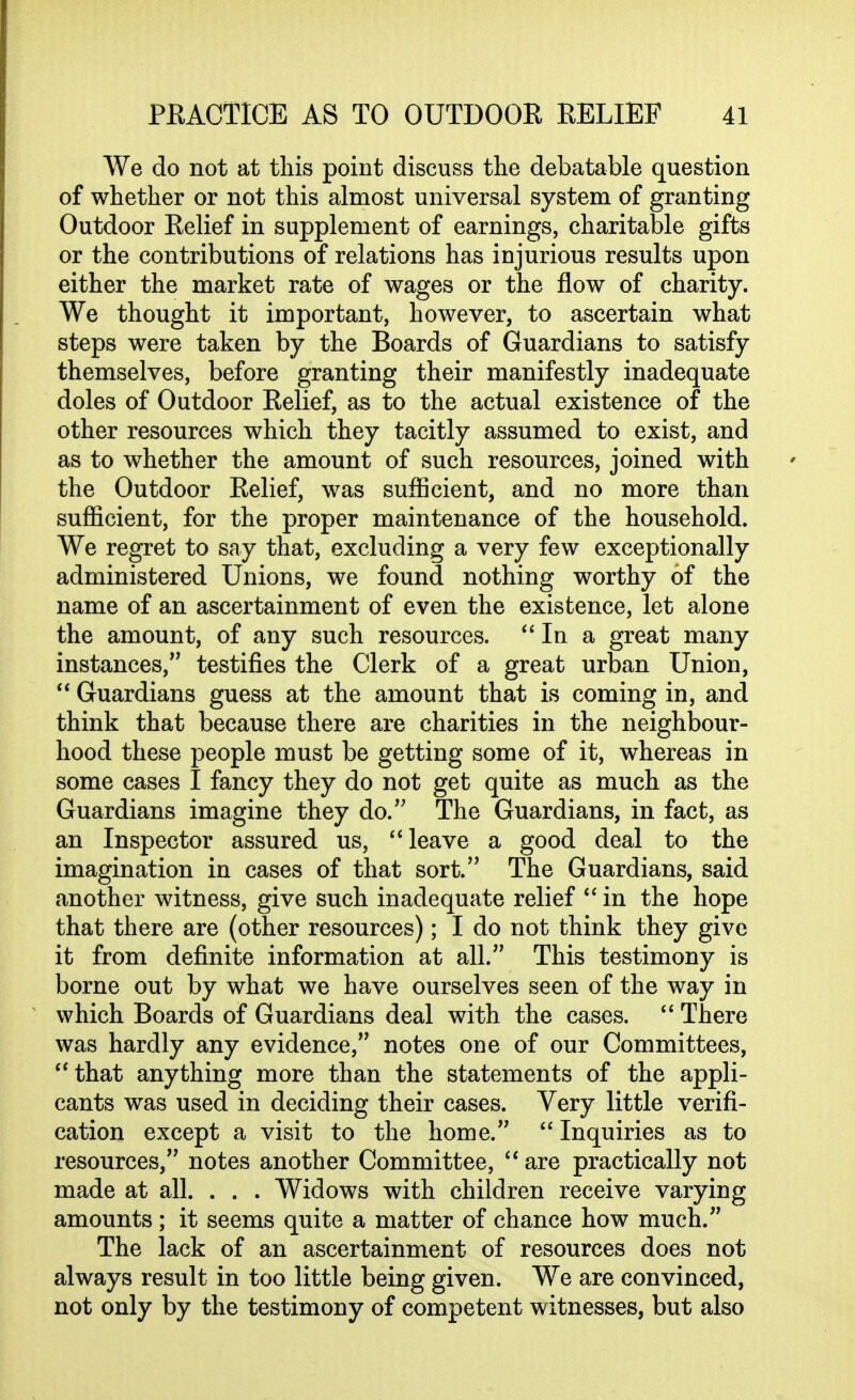 We do not at this point discuss tlie debatable question of whether or not this almost universal system of granting Outdoor Relief in supplement of earnings, charitable gifts or the contributions of relations has injurious results upon either the market rate of wages or the flow of charity. We thought it important, however, to ascertain what steps were taken by the Boards of Guardians to satisfy themselves, before granting their manifestly inadequate doles of Outdoor Relief, as to the actual existence of the other resources which they tacitly assumed to exist, and as to whether the amount of such resources, joined with the Outdoor Relief, was sufficient, and no more than sufficient, for the proper maintenance of the household. We regret to say that, excluding a very few exceptionally administered Unions, we found nothing worthy of the name of an ascertainment of even the existence, let alone the amount, of any such resources. In a great many instances, testifies the Clerk of a great urban Union,  Guardians guess at the amount that is coming in, and think that because there are charities in the neighbour- hood these people must be getting some of it, whereas in some cases I fancy they do not get quite as much as the Guardians imagine they do. The Guardians, in fact, as an Inspector assured us, leave a good deal to the imagination in cases of that sort. The Guardians, said another witness, give such inadequate relief *'in the hope that there are (other resources); I do not think they give it from definite information at all. This testimony is borne out by what we have ourselves seen of the way in which Boards of Guardians deal with the cases.  There was hardly any evidence, notes one of our Committees, ''that anything more than the statements of the appli- cants was used in deciding their cases. Very little verifi- cation except a visit to the home.  Inquiries as to resources, notes another Committee, ''are practically not made at all. . . . Widows with children receive varying amounts ; it seems quite a matter of chance how much. The lack of an ascertainment of resources does not always result in too little being given. We are convinced, not only by the testimony of competent witnesses, but also