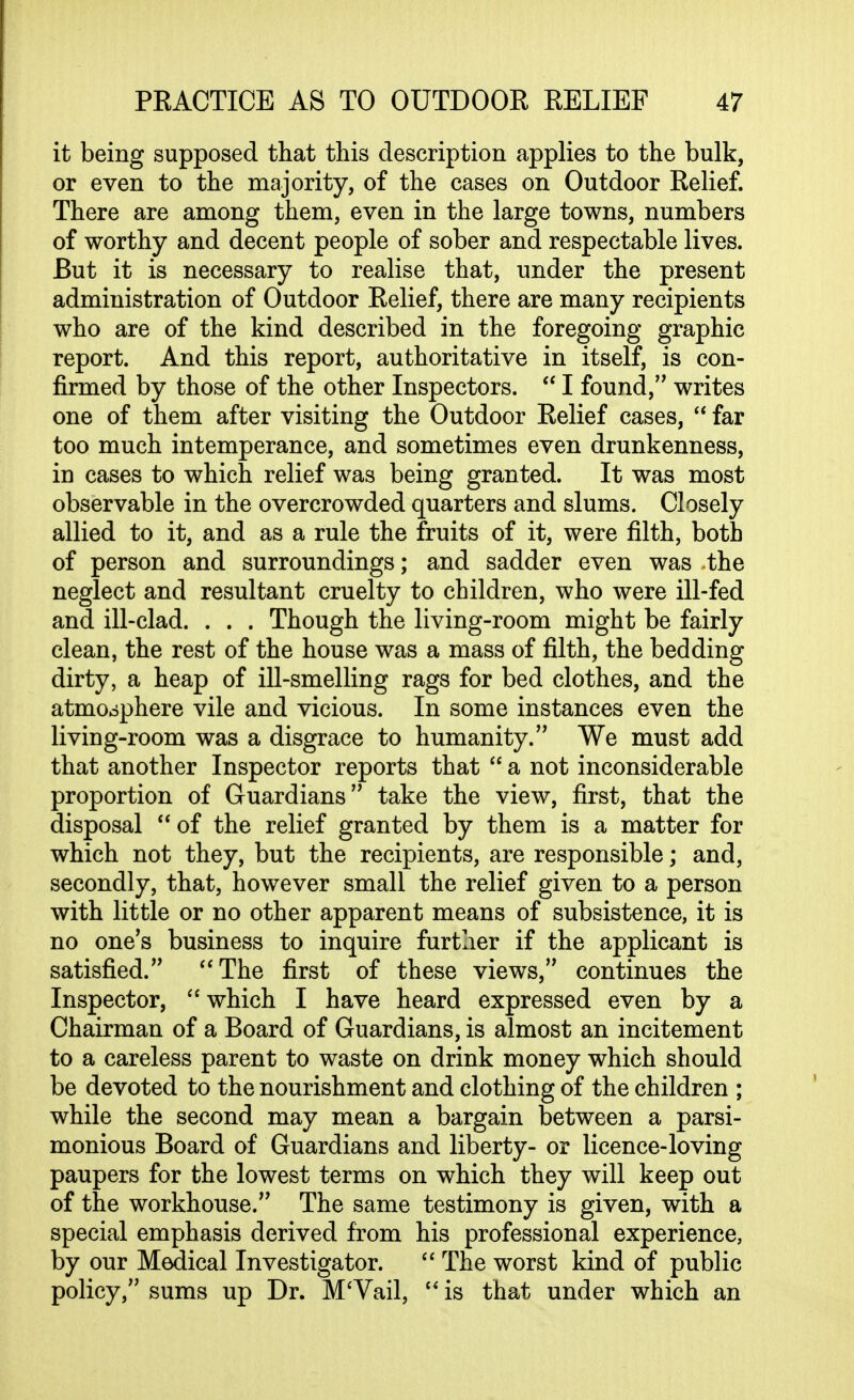 it being supposed that this description applies to the bulk, or even to the majority, of the cases on Outdoor Relief. There are among them, even in the large towns, numbers of worthy and decent people of sober and respectable lives. But it is necessary to realise that, under the present administration of Outdoor Relief, there are many recipients who are of the kind described in the foregoing graphic report. And this report, authoritative in itself, is con- firmed by those of the other Inspectors.  I found, writes one of them after visiting the Outdoor Relief cases,  far too much intemperance, and sometimes even drunkenness, in cases to which relief was being granted. It was most observable in the overcrowded quarters and slums. Closely allied to it, and as a rule the fruits of it, were filth, both of person and surroundings; and sadder even was the neglect and resultant cruelty to children, who were ill-fed and ill-clad. . . . Though the living-room might be fairly clean, the rest of the house was a mass of filth, the bedding dirty, a heap of ill-smelling rags for bed clothes, and the atmoophere vile and vicious. In some instances even the living-room was a disgrace to humanity. We must add that another Inspector reports that  a not inconsiderable proportion of Guardians take the view, first, that the disposal  of the relief granted by them is a matter for which not they, but the recipients, are responsible; and, secondly, that, however small the relief given to a person with little or no other apparent means of subsistence, it is no one's business to inquire further if the applicant is satisfied. The first of these views, continues the Inspector, which I have heard expressed even by a Chairman of a Board of Guardians, is almost an incitement to a careless parent to waste on drink money which should be devoted to the nourishment and clothing of the children ; while the second may mean a bargain between a parsi- monious Board of Guardians and liberty- or licence-loving paupers for the lowest terms on which they will keep out of the workhouse. The same testimony is given, with a special emphasis derived from his professional experience, by our Medical Investigator.  The worst kind of public policy, sums up Dr. M'Vail,  is that under which an