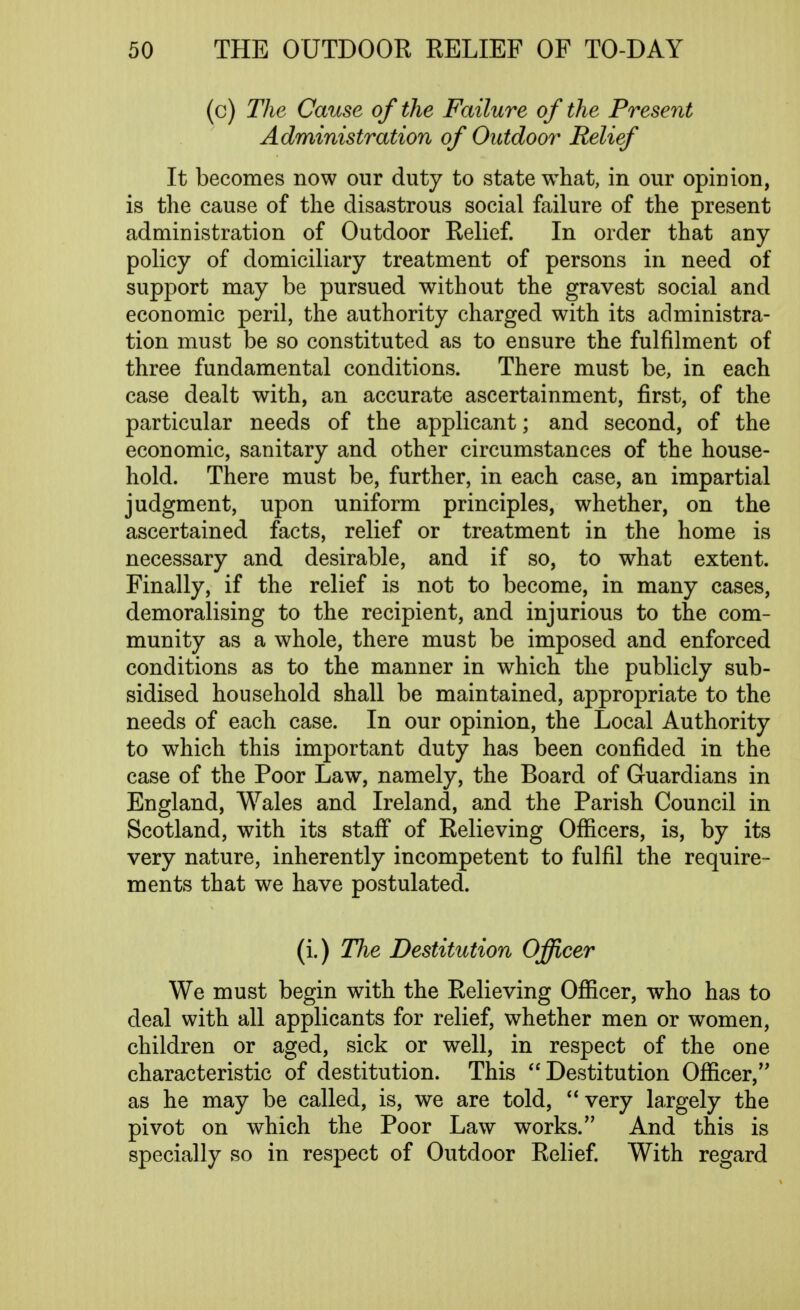 (c) The Cause of the Failure of the Present Administration of Outdoor Relief It becomes now our duty to state what, in our opinion, is the cause of the disastrous social failure of the present administration of Outdoor Relief. In order that any policy of domiciliary treatment of persons in need of support may be pursued without the gravest social and economic peril, the authority charged with its administra- tion must be so constituted as to ensure the fulfilment of three fundamental conditions. There must be, in each case dealt with, an accurate ascertainment, first, of the particular needs of the applicant; and second, of the economic, sanitary and other circumstances of the house- hold. There must be, further, in each case, an impartial judgment, upon uniform principles, whether, on the ascertained facts, relief or treatment in the home is necessary and desirable, and if so, to what extent. Finally, if the relief is not to become, in many cases, demoralising to the recipient, and injurious to the com- munity as a whole, there must be imposed and enforced conditions as to the manner in which the publicly sub- sidised household shall be maintained, appropriate to the needs of each case. In our opinion, the Local Authority to which this important duty has been confided in the case of the Poor Law, namely, the Board of Guardians in England, Wales and Ireland, and the Parish Council in Scotland, with its staff of Relieving Officers, is, by its very nature, inherently incompetent to fulfil the require- ments that we have postulated. (i.) The Destitution Officer We must begin with the Relieving Officer, who has to deal with all applicants for relief, whether men or women, children or aged, sick or well, in respect of the one characteristic of destitution. This  Destitution Officer, as he may be called, is, we are told, very largely the pivot on which the Poor Law works. And this is specially so in respect of Outdoor Relief. With regard