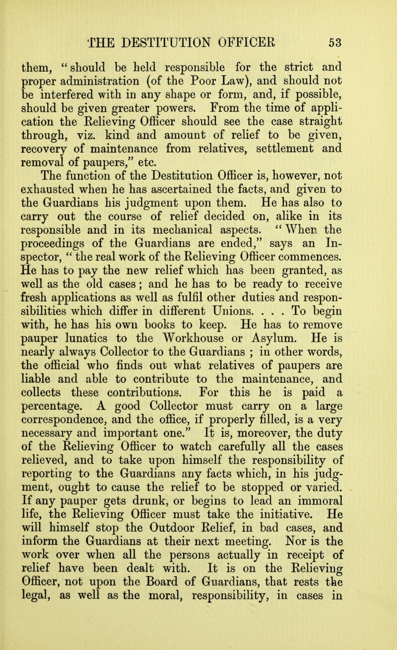 them, should be held responsible for the strict and proper administration (of the Poor Law), and should not be interfered with in any shape or form, and, if possible, should be given greater powers. From the time of appli- cation the Relieving Officer should see the case straight through, viz. kind and amount of relief to be given, recovery of maintenance from relatives, settlement and removal of paupers, etc. The function of the Destitution Officer is, however, not exhausted when he has ascertained the facts, and given to the Guardians his judgment upon them. He has also to carry out the course of relief decided on, alike in its responsible and in its mechanical aspects.  When the proceedings of the Guardians are ended, says an In- spector,  the real work of the Relieving Officer commences. He has to pay the new relief which has been granted, as well as the old cases; and he has to be ready to receive fresh applications as well as fulfil other duties and respon- sibilities which differ in different Unions. ... To begin with, he has his own books to keep. He has to remove pauper lunatics to the Workhouse or Asylum. He is nearly always Collector to the Guardians ; in other words, the official who finds out what relatives of paupers are liable and able to contribute to the maintenance, and collects these contributions. For this he is paid a percentage. A good Collector must carry on a large correspondence, and the office, if properly filled, is a very necessary and important one. It is, moreover, the duty of the Relieving Officer to watch carefully all the cases relieved, and to take upon himself the responsibility of reporting to the Guardians any facts which, in his judg- ment, ought to cause the relief to be stopped or varied. If any pauper gets drunk, or begins to lead an immoral life, the Relieving Officer must take the initiative. He will himself stop the Outdoor Relief, in bad cases, and inform the Guardians at their next meeting. Nor is the work over when all the persons actually in receipt of relief have been dealt with. It is on the Relieving Officer, not upon the Board of Guardians, that rests the legal, as well as the moral, responsibility, in cases in