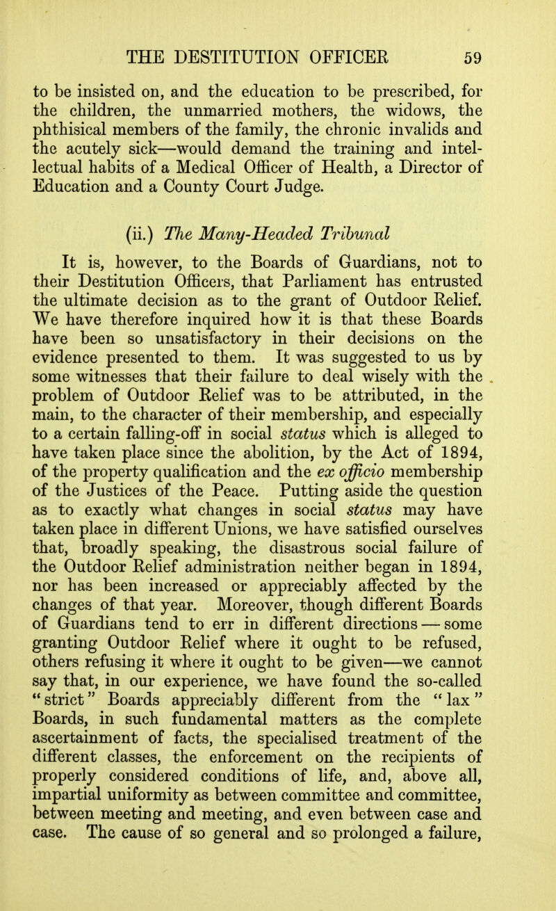 to be insisted on, and the education to be prescribed, for the children, the unmarried mothers, the widows, the phthisical members of the family, the chronic invalids and the acutely sick—would demand the training and intel- lectual habits of a Medical Officer of Health, a Director of Education and a County Court Judge. (ii.) The Many-Headed Tribunal It is, however, to the Boards of Guardians, not to their Destitution Officers, that Parliament has entrusted the ultimate decision as to the grant of Outdoor Relief. We have therefore inquired how it is that these Boards have been so unsatisfactory in their decisions on the evidence presented to them. It was suggested to us by some witnesses that their failure to deal wisely with the problem of Outdoor Relief was to be attributed, in the main, to the character of their membership, and especially to a certain falling-ofF in social status which is alleged to have taken place since the abolition, by the Act of 1894, of the property qualification and the ex officio membership of the Justices of the Peace. Putting aside the question as to exactly what changes in social status may have taken place in different Unions, we have satisfied ourselves that, broadly speaking, the disastrous social failure of the Outdoor Relief administration neither began in 1894, nor has been increased or appreciably affected by the changes of that year. Moreover, though different Boards of Guardians tend to err in different directions — some granting Outdoor Relief where it ought to be refused, others refusing it where it ought to be given—we cannot say that, in our experience, we have found the so-called  strict Boards appreciably difierent from the  lax Boards, in such fundamental matters as the complete ascertainment of facts, the specialised treatment of the difi*erent classes, the enforcement on the recipients of properly considered conditions of life, and, above all, impartial uniformity as between committee and committee, between meeting and meeting, and even between case and case. The cause of so general and so prolonged a failure,