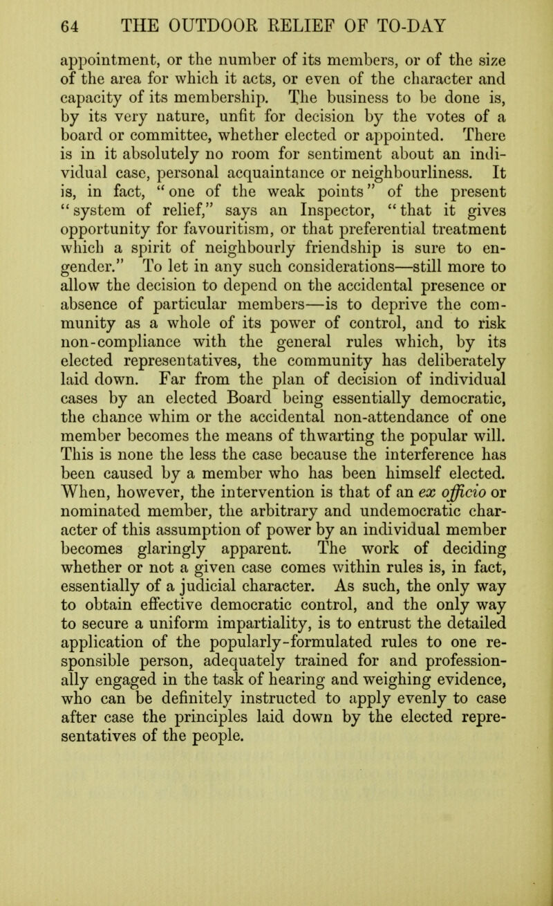 appointment, or the number of its members, or of the size of the area for which it acts, or even of the character and capacity of its membership. The business to be done is, by its very nature, unfit for decision by the votes of a board or committee, whether elected or appointed. There is in it absolutely no room for sentiment about an indi- vidual case, personal acquaintance or neighbourliness. It is, in fact, one of the weak points of the present system of relief, says an Inspector, that it gives opportunity for favouritism, or that preferential treatment which a spirit of neighbourly friendship is sure to en- gender. To let in any such considerations—still more to allow the decision to depend on the accidental presence or absence of particular members—is to deprive the com- munity as a whole of its power of control, and to risk non-compliance with the general rules which, by its elected representatives, the community has deliberately laid down. Far from the plan of decision of individual cases by an elected Board being essentially democratic, the chance whim or the accidental non-attendance of one member becomes the means of thwarting the popular will. This is none the less the case because the interference has been caused by a member who has been himself elected. When, however, the intervention is that of an ex officio or nominated member, the arbitrary and undemocratic char- acter of this assumption of power by an individual member becomes glaringly apparent. The work of deciding whether or not a given case comes v/ithin rules is, in fact, essentially of a judicial character. As such, the only way to obtain efiective democratic control, and the only way to secure a uniform impartiality, is to entrust the detailed application of the popularly-formulated rules to one re- sponsible person, adequately trained for and profession- ally engaged in the task of hearing and weighing evidence, who can be definitely instructed to apply evenly to case after case the principles laid down by the elected repre- sentatives of the people.