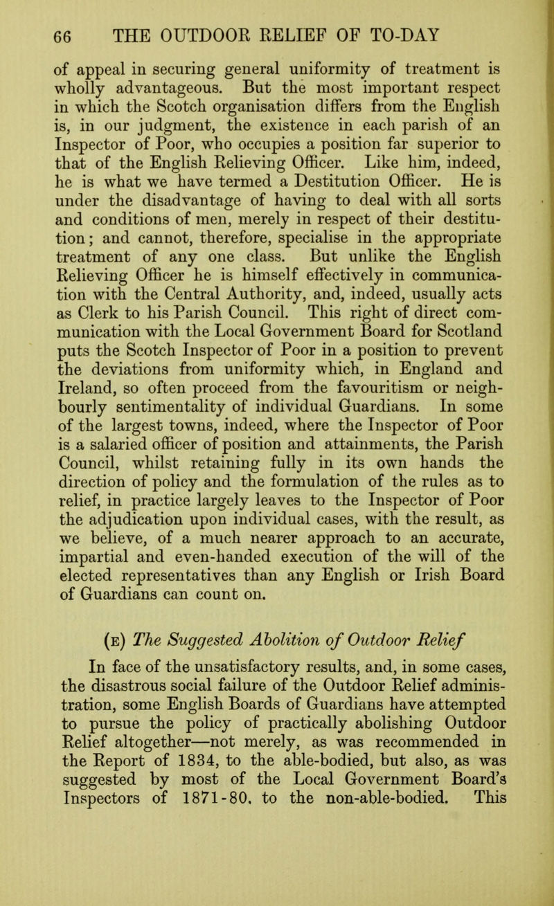 of appeal in securing general uniformity of treatment is wholly advantageous. But the most important respect in which the Scotch organisation differs from the English is, in our judgment, the existence in each parish of an Inspector of Poor, who occupies a position far superior to that of the English Relieving Officer. Like him, indeed, he is what we have termed a Destitution Officer. He is under the disadvantage of having to deal with all sorts and conditions of men, merely in respect of their destitu- tion; and cannot, therefore, specialise in the appropriate treatment of any one class. But unlike the English Relieving Officer he is himself effectively in communica- tion with the Central Authority, and, indeed, usually acts as Clerk to his Parish Council. This right of direct com- munication with the Local Government Board for Scotland puts the Scotch Inspector of Poor in a position to prevent the deviations from uniformity which, in England and Ireland, so often proceed from the favouritism or neigh- bourly sentimentality of individual Guardians. In some of the largest towns, indeed, where the Inspector of Poor is a salaried officer of position and attainments, the Parish Council, whilst retaining fully in its own hands the direction of policy and the formulation of the rules as to relief, in practice largely leaves to the Inspector of Poor the adjudication upon individual cases, with the result, as we believe, of a much nearer approach to an accurate, impartial and even-handed execution of the will of the elected representatives than any English or Irish Board of Guardians can count on. (e) The Suggested Abolition of Outdoor Relief In face of the unsatisfactory results, and, in some cases, the disastrous social failure of the Outdoor Relief adminis- tration, some English Boards of Guardians have attempted to pursue the policy of practically abolishing Outdoor Relief altogether—not merely, as was recommended in the Report of 1834, to the able-bodied, but also, as was suggested by most of the Local Government Board's Inspectors of 1871-80, to the non-able-bodied. This